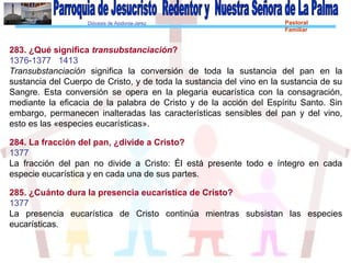 Diócesis de Asidonia-Jerez Pastoral
Familiar
283. ¿Qué significa transubstanciación?
1376-1377 1413
Transubstanciación significa la conversión de toda la sustancia del pan en la
sustancia del Cuerpo de Cristo, y de toda la sustancia del vino en la sustancia de su
Sangre. Esta conversión se opera en la plegaria eucarística con la consagración,
mediante la eficacia de la palabra de Cristo y de la acción del Espíritu Santo. Sin
embargo, permanecen inalteradas las características sensibles del pan y del vino,
esto es las «especies eucarísticas».
284. La fracción del pan, ¿divide a Cristo?
1377
La fracción del pan no divide a Cristo: Él está presente todo e íntegro en cada
especie eucarística y en cada una de sus partes.
285. ¿Cuánto dura la presencia eucarística de Cristo?
1377
La presencia eucarística de Cristo continúa mientras subsistan las especies
eucarísticas.
 