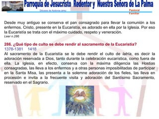 Diócesis de Asidonia-Jerez Pastoral
Familiar
Desde muy antiguo se conserva el pan consagrado para llevar la comunión a los
enfermos. Cristo, presente en la Eucaristía, es adorado en ella por la Iglesia. Por eso
la Eucaristía se trata con el máximo cuidado, respeto y veneración.
Leer n.286
286. ¿Qué tipo de culto se debe rendir al sacramento de la Eucaristía?
1378-1381 1418
Al sacramento de la Eucaristía se le debe rendir el culto de latría, es decir la
adoración reservada a Dios, tanto durante la celebración eucarística, como fuera de
ella. La Iglesia, en efecto, conserva con la máxima diligencia las Hostias
consagradas, las lleva a los enfermos y a otras personas imposibilitadas de participar
en la Santa Misa, las presenta a la solemne adoración de los fieles, las lleva en
procesión e invita a la frecuente visita y adoración del Santísimo Sacramento,
reservado en el Sagrario.
 