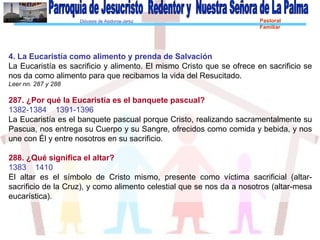 Diócesis de Asidonia-Jerez Pastoral
Familiar
4. La Eucaristía como alimento y prenda de Salvación
La Eucaristía es sacrificio y alimento. El mismo Cristo que se ofrece en sacrificio se
nos da como alimento para que recibamos la vida del Resucitado.
Leer nn. 287 y 288
287. ¿Por qué la Eucaristía es el banquete pascual?
1382-1384 1391-1396
La Eucaristía es el banquete pascual porque Cristo, realizando sacramentalmente su
Pascua, nos entrega su Cuerpo y su Sangre, ofrecidos como comida y bebida, y nos
une con Él y entre nosotros en su sacrificio.
288. ¿Qué significa el altar?
1383 1410
El altar es el símbolo de Cristo mismo, presente como víctima sacrificial (altar-
sacrificio de la Cruz), y como alimento celestial que se nos da a nosotros (altar-mesa
eucarística).
 