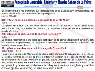 Diócesis de Asidonia-Jerez Pastoral
Familiar
Se recomienda a los cristianos que participemos en la Eucaristía y comulguemos, en
buena disposición, para recibir a Cristo y su gracia.
Leer nn. 289 a 291
289. ¿Cuándo obliga la Iglesia a participar de la Santa Misa?
1389 1417
La Iglesia establece que los fieles tienen obligación de participar de la Santa Misa
todos los domingos y fiestas de precepto, y recomienda que se participe también en
los demás días.
290. ¿Cuándo se debe recibir la sagrada Comunión?
1389
La Iglesia recomienda a los fieles que participan de la Santa Misa recibir también, con
las debidas disposiciones, la sagrada Comunión, estableciendo la obligación de
hacerlo al menos en Pascua.
291. ¿Qué se requiere para recibir la sagrada Comunión?
1385-1389 1415
Para recibir la sagrada Comunión se debe estar plenamente incorporado a la Iglesia
Católica y hallarse en gracia de Dios, es decir sin conciencia de pecado mortal. Quien
es consciente de haber cometido un pecado grave debe recibir el sacramento de la
Reconciliación antes de acercarse a comulgar. Son también importantes el espíritu de
recogimiento y de oración, la observancia del ayuno prescrito por la Iglesia y la actitud
corporal (gestos, vestimenta), en señal de respeto a Cristo.
 