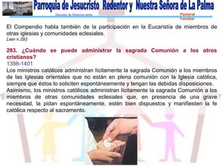 Diócesis de Asidonia-Jerez Pastoral
Familiar
El Compendio habla también de la participación en la Eucaristía de miembros de
otras iglesias y comunidades eclesiales.
Leer n.293
293. ¿Cuándo se puede administrar la sagrada Comunión a los otros
cristianos?
1398-1401
Los ministros católicos administran lícitamente la sagrada Comunión a los miembros
de las Iglesias orientales que no están en plena comunión con la Iglesia católica,
siempre que éstos lo soliciten espontáneamente y tengan las debidas disposiciones.
Asimismo, los ministros católicos administran lícitamente la sagrada Comunión a los
miembros de otras comunidades eclesiales que, en presencia de una grave
necesidad, la pidan espontáneamente, estén bien dispuestos y manifiesten la fe
católica respecto al sacramento.
 