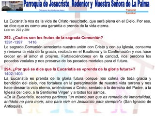 Diócesis de Asidonia-Jerez Pastoral
Familiar
La Eucaristía nos da la vida de Cristo resucitado, que será plena en el Cielo. Por eso,
se dice que es como una garantía o prenda de la vida eterna.
Leer nn. 292 y 294
292. ¿Cuáles son los frutos de la sagrada Comunión?
1391-1397 1416
La sagrada Comunión acrecienta nuestra unión con Cristo y con su Iglesia, conserva
y renueva la vida de la gracia, recibida en el Bautismo y la Confirmación y nos hace
crecer en el amor al prójimo. Fortaleciéndonos en la caridad, nos perdona los
pecados veniales y nos preserva de los pecados mortales para el futuro.
294. ¿Por qué se dice que la Eucaristía es «prenda de la gloria futura»?
1402-1405
La Eucaristía es prenda de la gloria futura porque nos colma de toda gracia y
bendición del cielo, nos fortalece en la peregrinación de nuestra vida terrena y nos
hace desear la vida eterna, uniéndonos a Cristo, sentado a la derecha del Padre, a la
Iglesia del cielo, a la Santísima Virgen y a todos los santos.
«En la Eucaristía, nosotros partimos "un mismo pan que es remedio de inmortalidad,
antídoto no para morir, sino para vivir en Jesucristo para siempre"» (San Ignacio de
Antioquía).
 