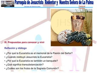 Diócesis de Asidonia-Jerez Pastoral
Familiar
III. Propuestas para conocer y vivir
Reflexión y diálogo
• ¿Por qué la Eucaristía es el memorial de la Pasión del Señor?
• ¿Cuándo instituyó Jesucristo la Eucaristía?
• ¿Por qué la Eucaristía es también un banquete?
• ¿Qué significa transubstanciación?
• ¿Cuáles son los frutos de la Sagrada Comunión?
 
