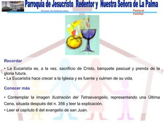 Diócesis de Asidonia-Jerez Pastoral
Familiar
Recordar
• La Eucaristía es, a la vez, sacrificio de Cristo, banquete pascual y prenda de la
gloria futura.
• La Eucaristía hace crecer a la Iglesia y es fuente y culmen de su vida.
Conocer más
• Contemplar la imagen Ilustración del Tetraevangelio, representando una Última
Cena, situada después del n. 356 y leer la explicación.
• Leer el capítulo 6 del evangelio de san Juan.
 