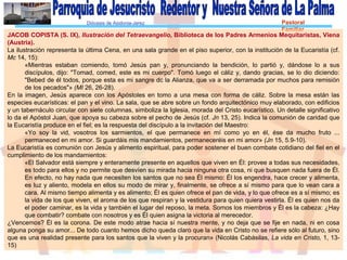 Diócesis de Asidonia-Jerez Pastoral
Familiar
JACOB COPISTA (S. IX), Ilustración del Tetraevangelio, Biblioteca de los Padres Armenios Mequitaristas, Viena
(Austria).
La ilustración representa la última Cena, en una sala grande en el piso superior, con la institución de la Eucaristía (cf.
Mc 14, 15):
«Mientras estaban comiendo, tomó Jesús pan y, pronunciando la bendición, lo partió y, dándose lo a sus
discípulos, dijo: "Tomad, comed, este es mi cuerpo". Tomó luego el cáliz y, dando gracias, se lo dio diciendo:
"Bebed de él todos, porque esta es mi sangre dc la Alianza, que va a ser derramada por muchos para remisión
de los pecados"» (MI 26, 26-28).
En la imagen, Jesús aparece con los Apóstoles en tomo a una mesa con forma de cáliz. Sobre la mesa están las
especies eucarísticas: el pan y el vino. La sala, que se abre sobre un fondo arquitectónico muy elaborado, con edificios
y un tabernáculo circular con siete columnas, simboliza la Iglesia, morada del Cristo eucarístico. Un detalle significativo
lo da el Apóstol Juan, que apoya su cabeza sobre el pecho de Jesús (cf. Jn 13, 25). Indica la comunión de caridad que
la Eucaristía produce en el fiel; es la respuesta del discípulo a la invitación del Maestro:
«Yo soy la vid, vosotros los sarmientos, el que permanece en mí como yo en él, ése da mucho fruto ...
permaneced en mi amor. Si guardáis mis mandamientos, permaneceréis en mi amor» (Jn 15, 5.9-10).
La Eucaristía es comunión con Jesús y alimento espiritual, para poder sostener el buen combate cotidiano del fiel en el
cumplimiento de los mandamientos:
«El Salvador está siempre y enteramente presente en aquellos que viven en Él: provee a todas sus necesidades,
es todo para ellos y no permite que desvíen su mirada hacia ninguna otra cosa, ni que busquen nada fuera de Él.
En efecto, no hay nada que necesiten los santos que no sea Él mismo: Él los engendra, hace crecer y alimenta,
es luz y aliento, modela en ellos su modo de mirar y, finalmente, se ofrece a sí mismo para que lo vean cara a
cara. Al mismo tiempo alimenta y es alimento; Él es quien ofrece el pan de vida, y lo que ofrece es a sí mismo; es
la vida de los que viven, el aroma de los que respiran y la vestidura para quien quiera vestirla. Él es quien nos da
el poder caminar, es la vida y también el lugar del reposo, la meta. Somos los miembros y Él es la cabeza: ¿Hay
que combatir? combate con nosotros y es Él quien asigna la victoria al merecedor.
¿Vencemos? Él es la corona. De este modo atrae hacia sí nuestra mente, y no deja que se fije en nada, ni en cosa
alguna ponga su amor... De todo cuanto hemos dicho queda claro que la vida en Cristo no se refiere sólo al futuro, sino
que es una realidad presente para los santos que la viven y la procuran» (Nicolás Cabásilas, La vida en Cristo, 1, 13-
15)
 