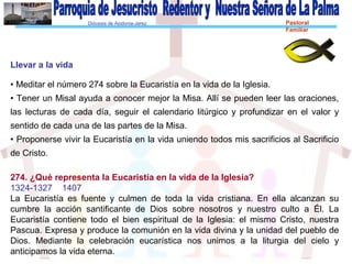 Diócesis de Asidonia-Jerez Pastoral
Familiar
Llevar a la vida
• Meditar el número 274 sobre la Eucaristía en la vida de la Iglesia.
• Tener un Misal ayuda a conocer mejor la Misa. Allí se pueden leer las oraciones,
las lecturas de cada día, seguir el calendario litúrgico y profundizar en el valor y
sentido de cada una de las partes de la Misa.
• Proponerse vivir la Eucaristía en la vida uniendo todos mis sacrificios al Sacrificio
de Cristo.
274. ¿Qué representa la Eucaristía en la vida de la Iglesia?
1324-1327 1407
La Eucaristía es fuente y culmen de toda la vida cristiana. En ella alcanzan su
cumbre la acción santificante de Dios sobre nosotros y nuestro culto a Él. La
Eucaristía contiene todo el bien espiritual de la Iglesia: el mismo Cristo, nuestra
Pascua. Expresa y produce la comunión en la vida divina y la unidad del pueblo de
Dios. Mediante la celebración eucarística nos unimos a la liturgia del cielo y
anticipamos la vida eterna.
 