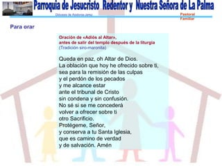 Diócesis de Asidonia-Jerez Pastoral
Familiar
Oración de «Adiós al Altar»,
antes de salir del templo después de la liturgia
(Tradición siro-maronita)
Queda en paz, oh Altar de Dios.
La oblación que hoy he ofrecido sobre ti,
sea para la remisión de las culpas
y el perdón de los pecados
y me alcance estar
ante el tribunal de Cristo
sin condena y sin confusión.
No sé si se me concederá
volver a ofrecer sobre ti
otro Sacrificio.
Protégeme, Señor,
y conserva a tu Santa Iglesia,
que es camino de verdad
y de salvación. Amén
Para orar
 
