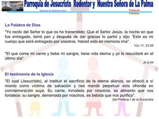 Diócesis de Asidonia-Jerez Pastoral
Familiar
La Palabra de Dios
"Yo recibí del Señor lo que os he transmitido: Que el Señor Jesús, la noche en que
fue entregado, tomó pan y después de dar gracias lo partió y dijo: 'Esto es mi
cuerpo que será entregado por vosotros. Haced esto en memoria mía".
1Co 11, 23-26
"El que come mi carne y bebe mi sangre, tiene vida eterna y yo lo resucitaré en el
último día".
Jn 6,54
El testimonio de la Iglesia
"El cual (Jesucristo), al instituir el sacrificio de la eterna alianza, se ofreció a sí
mismo como víctima de salvación y nos mandó perpetuar esta ofrenda en
conmemoración suya. Su carne, inmolada por nosotros, es alimento que nos
fortalece; su sangre, derramada por nosotros, es bebida que nos purifica".
Del Prefacio I de la Eucaristía
 