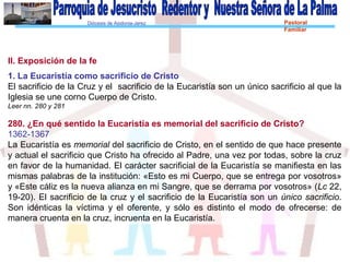 Diócesis de Asidonia-Jerez Pastoral
Familiar
II. Exposición de la fe
1. La Eucaristía como sacrificio de Cristo
El sacrificio de la Cruz y el sacrificio de la Eucaristía son un único sacrificio al que la
Iglesia se une corno Cuerpo de Cristo.
Leer nn. 280 y 281
280. ¿En qué sentido la Eucaristía es memorial del sacrificio de Cristo?
1362-1367
La Eucaristía es memorial del sacrificio de Cristo, en el sentido de que hace presente
y actual el sacrificio que Cristo ha ofrecido al Padre, una vez por todas, sobre la cruz
en favor de la humanidad. El carácter sacrificial de la Eucaristía se manifiesta en las
mismas palabras de la institución: «Esto es mi Cuerpo, que se entrega por vosotros»
y «Este cáliz es la nueva alianza en mi Sangre, que se derrama por vosotros» (Lc 22,
19-20). El sacrificio de la cruz y el sacrificio de la Eucaristía son un único sacrificio.
Son idénticas la víctima y el oferente, y sólo es distinto el modo de ofrecerse: de
manera cruenta en la cruz, incruenta en la Eucaristía.
 