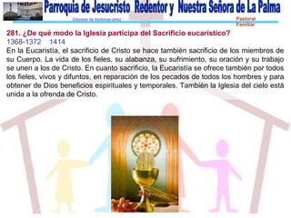 Diócesis de Asidonia-Jerez Pastoral
Familiar
281. ¿De qué modo la Iglesia participa del Sacrificio eucarístico?
1368-1372 1414
En la Eucaristía, el sacrificio de Cristo se hace también sacrificio de los miembros de
su Cuerpo. La vida de los fieles, su alabanza, su sufrimiento, su oración y su trabajo
se unen a los de Cristo. En cuanto sacrificio, la Eucaristía se ofrece también por todos
los fieles, vivos y difuntos, en reparación de los pecados de todos los hombres y para
obtener de Dios beneficios espirituales y temporales. También la Iglesia del cielo está
unida a la ofrenda de Cristo.
 