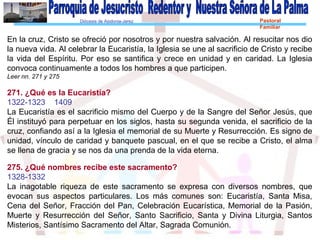 Diócesis de Asidonia-Jerez Pastoral
Familiar
En la cruz, Cristo se ofreció por nosotros y por nuestra salvación. Al resucitar nos dio
la nueva vida. Al celebrar la Eucaristía, la Iglesia se une al sacrificio de Cristo y recibe
la vida del Espíritu. Por eso se santifica y crece en unidad y en caridad. La Iglesia
convoca continuamente a todos los hombres a que participen.
Leer nn. 271 y 275
271. ¿Qué es la Eucaristía?
1322-1323 1409
La Eucaristía es el sacrificio mismo del Cuerpo y de la Sangre del Señor Jesús, que
Él instituyó para perpetuar en los siglos, hasta su segunda venida, el sacrificio de la
cruz, confiando así a la Iglesia el memorial de su Muerte y Resurrección. Es signo de
unidad, vínculo de caridad y banquete pascual, en el que se recibe a Cristo, el alma
se llena de gracia y se nos da una prenda de la vida eterna.
275. ¿Qué nombres recibe este sacramento?
1328-1332
La inagotable riqueza de este sacramento se expresa con diversos nombres, que
evocan sus aspectos particulares. Los más comunes son: Eucaristía, Santa Misa,
Cena del Señor, Fracción del Pan, Celebración Eucarística, Memorial de la Pasión,
Muerte y Resurrección del Señor, Santo Sacrificio, Santa y Divina Liturgia, Santos
Misterios, Santísimo Sacramento del Altar, Sagrada Comunión.
 