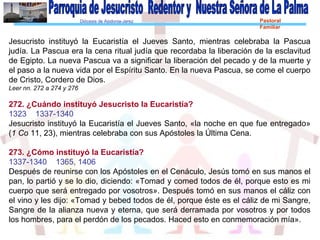 Diócesis de Asidonia-Jerez Pastoral
Familiar
Jesucristo instituyó la Eucaristía el Jueves Santo, mientras celebraba la Pascua
judía. La Pascua era la cena ritual judía que recordaba la liberación de la esclavitud
de Egipto. La nueva Pascua va a significar la liberación del pecado y de la muerte y
el paso a la nueva vida por el Espíritu Santo. En la nueva Pascua, se come el cuerpo
de Cristo, Cordero de Dios.
Leer nn. 272 a 274 y 276
272. ¿Cuándo instituyó Jesucristo la Eucaristía?
1323 1337-1340
Jesucristo instituyó la Eucaristía el Jueves Santo, «la noche en que fue entregado»
(1 Co 11, 23), mientras celebraba con sus Apóstoles la Última Cena.
273. ¿Cómo instituyó la Eucaristía?
1337-1340 1365, 1406
Después de reunirse con los Apóstoles en el Cenáculo, Jesús tomó en sus manos el
pan, lo partió y se lo dio, diciendo: «Tomad y comed todos de él, porque esto es mi
cuerpo que será entregado por vosotros». Después tomó en sus manos el cáliz con
el vino y les dijo: «Tomad y bebed todos de él, porque éste es el cáliz de mi Sangre,
Sangre de la alianza nueva y eterna, que será derramada por vosotros y por todos
los hombres, para el perdón de los pecados. Haced esto en conmemoración mía».
 