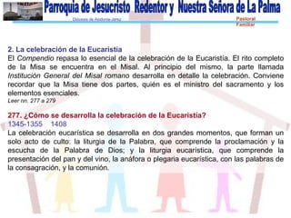 Diócesis de Asidonia-Jerez Pastoral
Familiar
2. La celebración de la Eucaristía
El Compendio repasa lo esencial de la celebración de la Eucaristía. El rito completo
de la Misa se encuentra en el Misal. Al principio del mismo, la parte llamada
Institución General del Misal romano desarrolla en detalle la celebración. Conviene
recordar que la Misa tiene dos partes, quién es el ministro del sacramento y los
elementos esenciales.
Leer nn. 277 a 279
277. ¿Cómo se desarrolla la celebración de la Eucaristía?
1345-1355 1408
La celebración eucarística se desarrolla en dos grandes momentos, que forman un
solo acto de culto: la liturgia de la Palabra, que comprende la proclamación y la
escucha de la Palabra de Dios; y la liturgia eucarística, que comprende la
presentación del pan y del vino, la anáfora o plegaria eucarística, con las palabras de
la consagración, y la comunión.
 