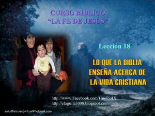 1
CURSO BIBLICO
“LA FE DE JESÚS”
Lección 18
saludfisicoespiritual@hotmail.com
http://www.Facebook.com/HnoPioIX
http://elaguila3008.blogspot.com
 