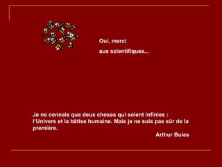 Je ne connais que deux choses qui soient infinies : l’Univers et la bêtise humaine. Mais je ne suis pas sûr de la première. Arthur Buies Oui, merci aux scientifiques... 