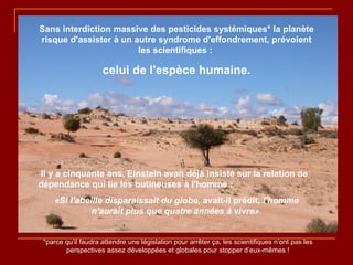Sans interdiction massive des pesticides systémiques* la planète risque d'assister à un autre syndrome d'effondrement, prévoient les scientifiques :  celui de l'espèce humaine. Il y a cinquante ans, Einstein avait déjà insisté sur la relation de dépendance qui lie les butineuses à l'homme :  «Si l'abeille disparaissait du globe,  avait-il prédit,  l'homme n'aurait plus que quatre années à vivre». *parce qu’il faudra attendre une législation pour arrêter ça, les scientifiques n’ont pas les perspectives assez développées et globales pour stopper d’eux-mêmes ! 