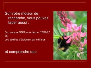 Sur votre moteur de recherche, vous pouvez taper aussi : Du miel aux OGM en Ardèche  12/09/07 Ou  Les abeilles s'éteignent par milliards  et comprendre que 