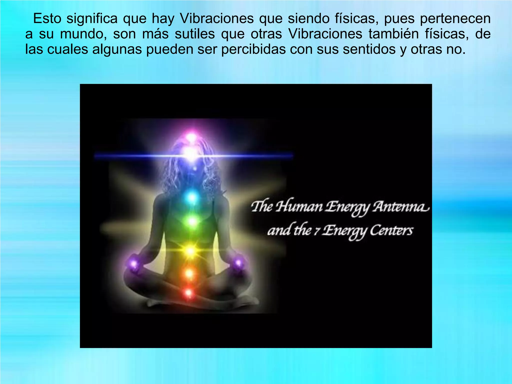 Esto significa que hay Vibraciones que siendo físicas, pues pertenecen
a su mundo, son más sutiles que otras Vibraciones también físicas, de
las cuales algunas pueden ser percibidas con sus sentidos y otras no.
 