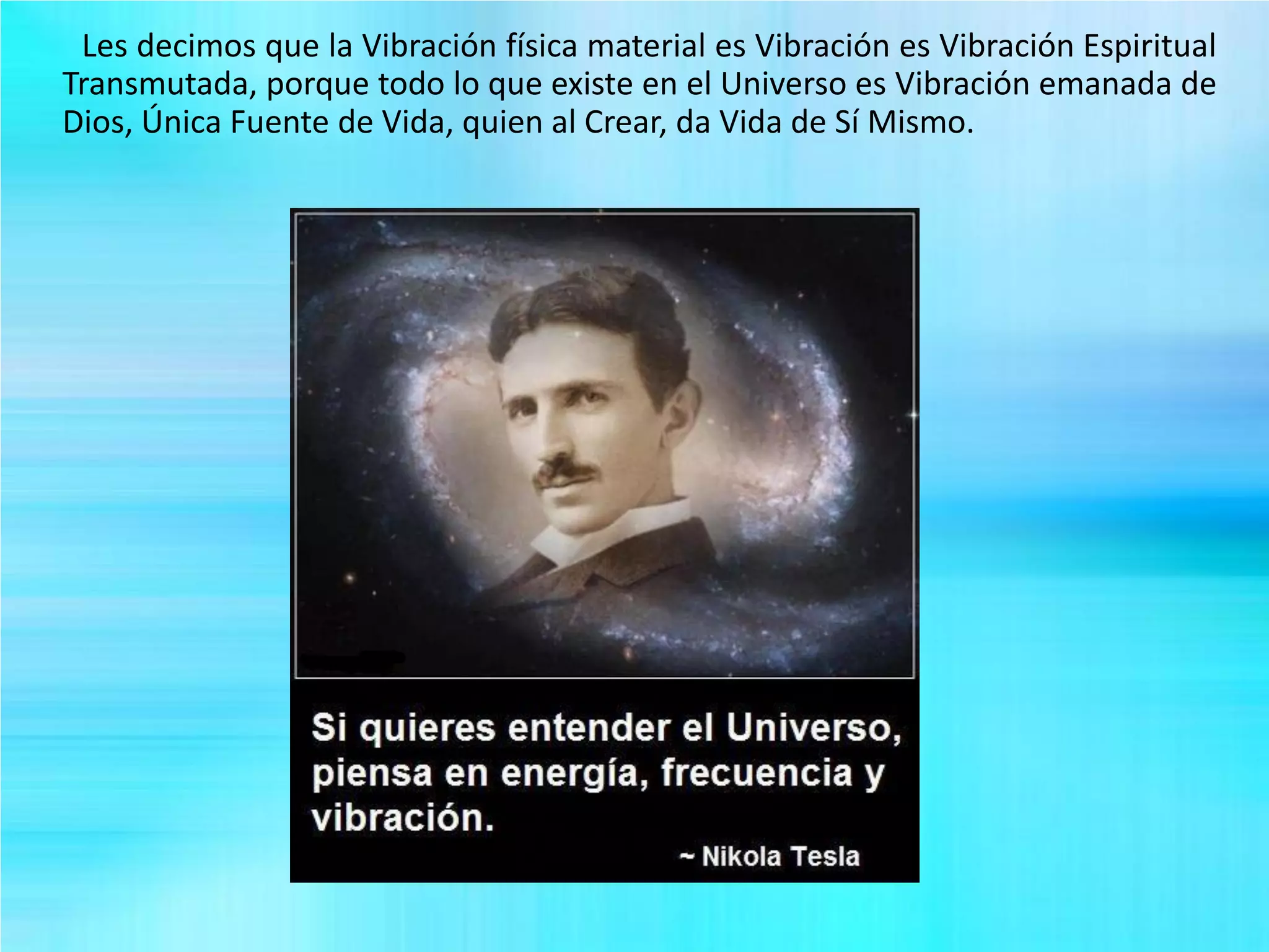 Les decimos que la Vibración física material es Vibración es Vibración Espiritual
Transmutada, porque todo lo que existe en el Universo es Vibración emanada de
Dios, Única Fuente de Vida, quien al Crear, da Vida de Sí Mismo.
 