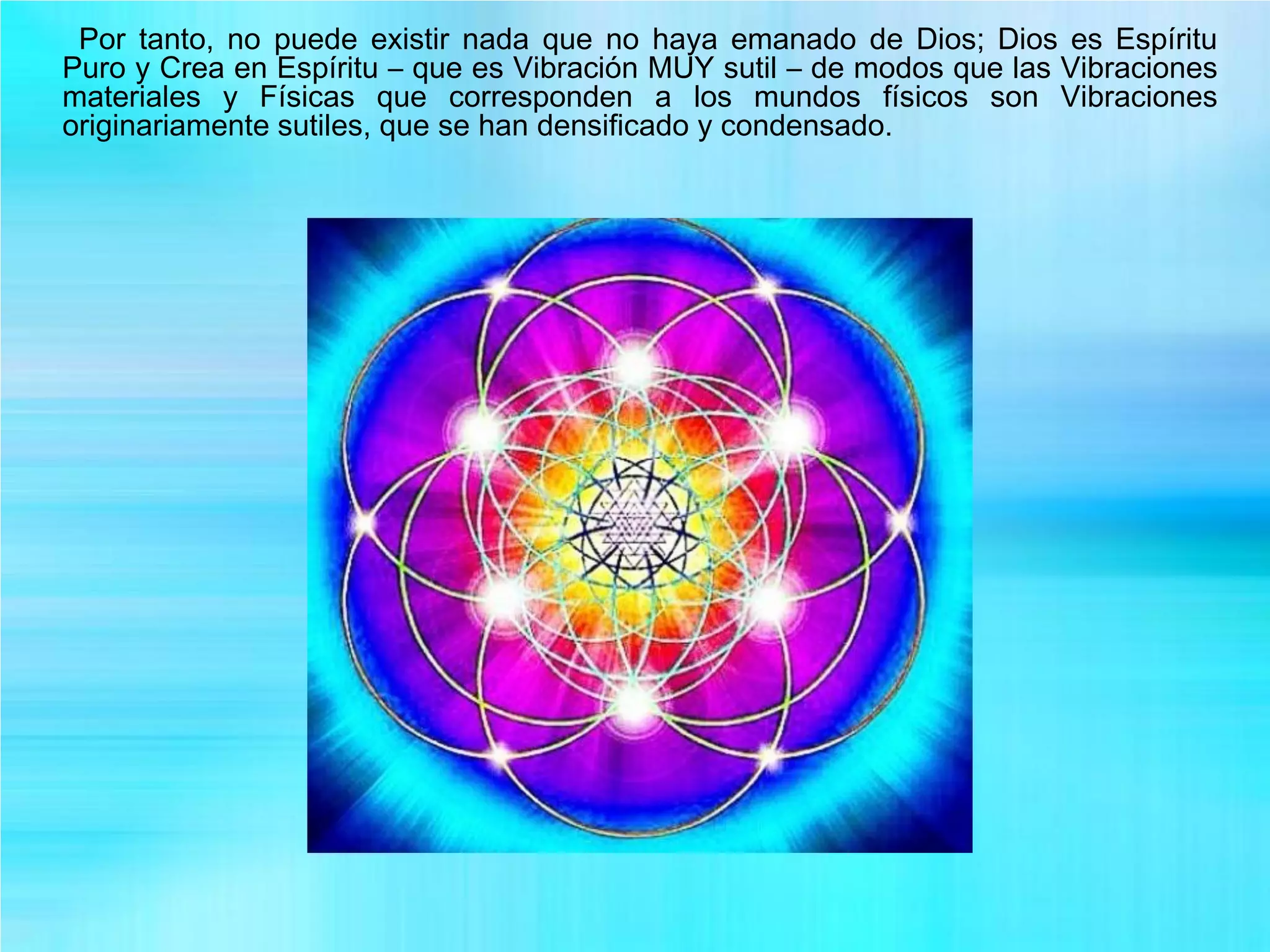 Por tanto, no puede existir nada que no haya emanado de Dios; Dios es Espíritu
Puro y Crea en Espíritu – que es Vibración MUY sutil – de modos que las Vibraciones
materiales y Físicas que corresponden a los mundos físicos son Vibraciones
originariamente sutiles, que se han densificado y condensado.
 