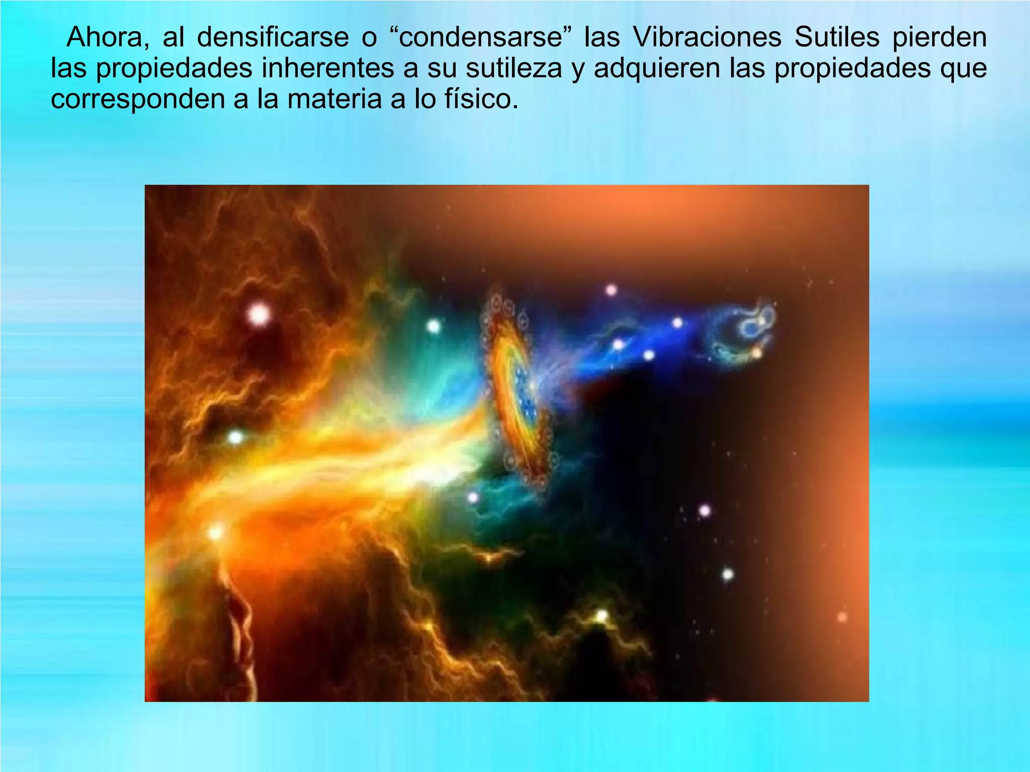 Ahora, al densificarse o “condensarse” las Vibraciones Sutiles pierden
las propiedades inherentes a su sutileza y adquieren las propiedades que
corresponden a la materia a lo físico.
 