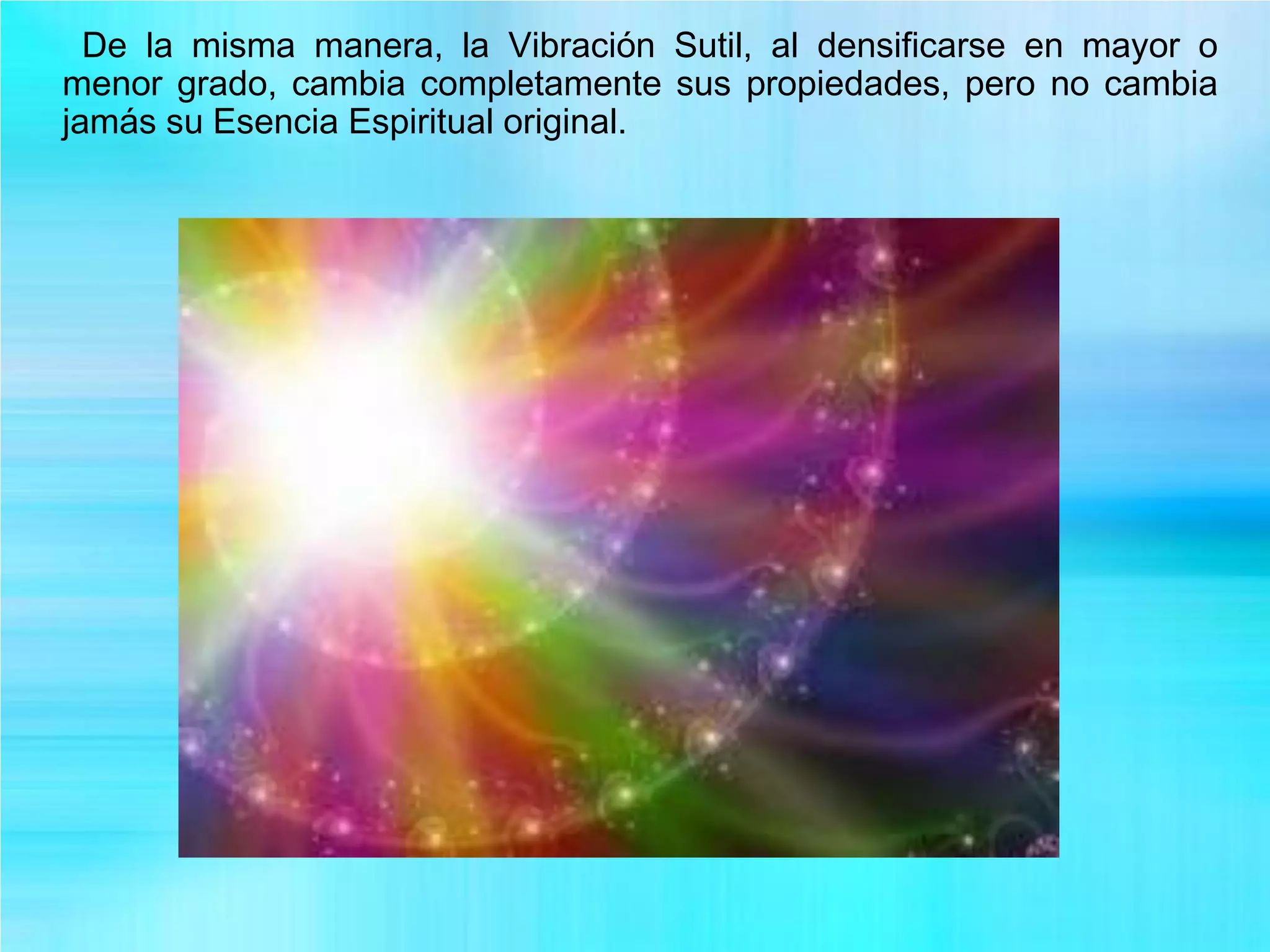 De la misma manera, la Vibración Sutil, al densificarse en mayor o
menor grado, cambia completamente sus propiedades, pero no cambia
jamás su Esencia Espiritual original.
 