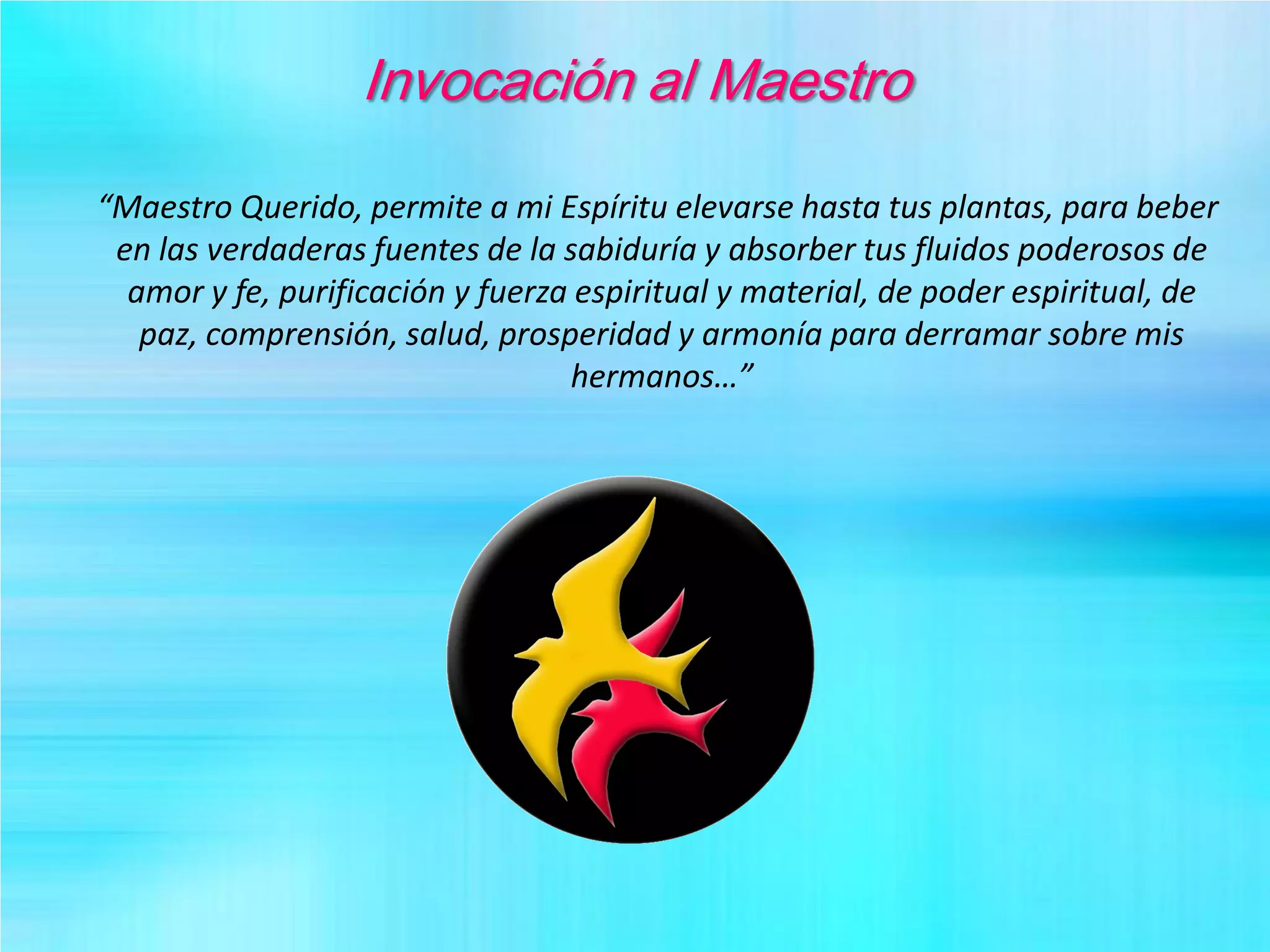 Invocación al Maestro
“Maestro Querido, permite a mi Espíritu elevarse hasta tus plantas, para beber
en las verdaderas fuentes de la sabiduría y absorber tus fluidos poderosos de
amor y fe, purificación y fuerza espiritual y material, de poder espiritual, de
paz, comprensión, salud, prosperidad y armonía para derramar sobre mis
hermanos…”
 