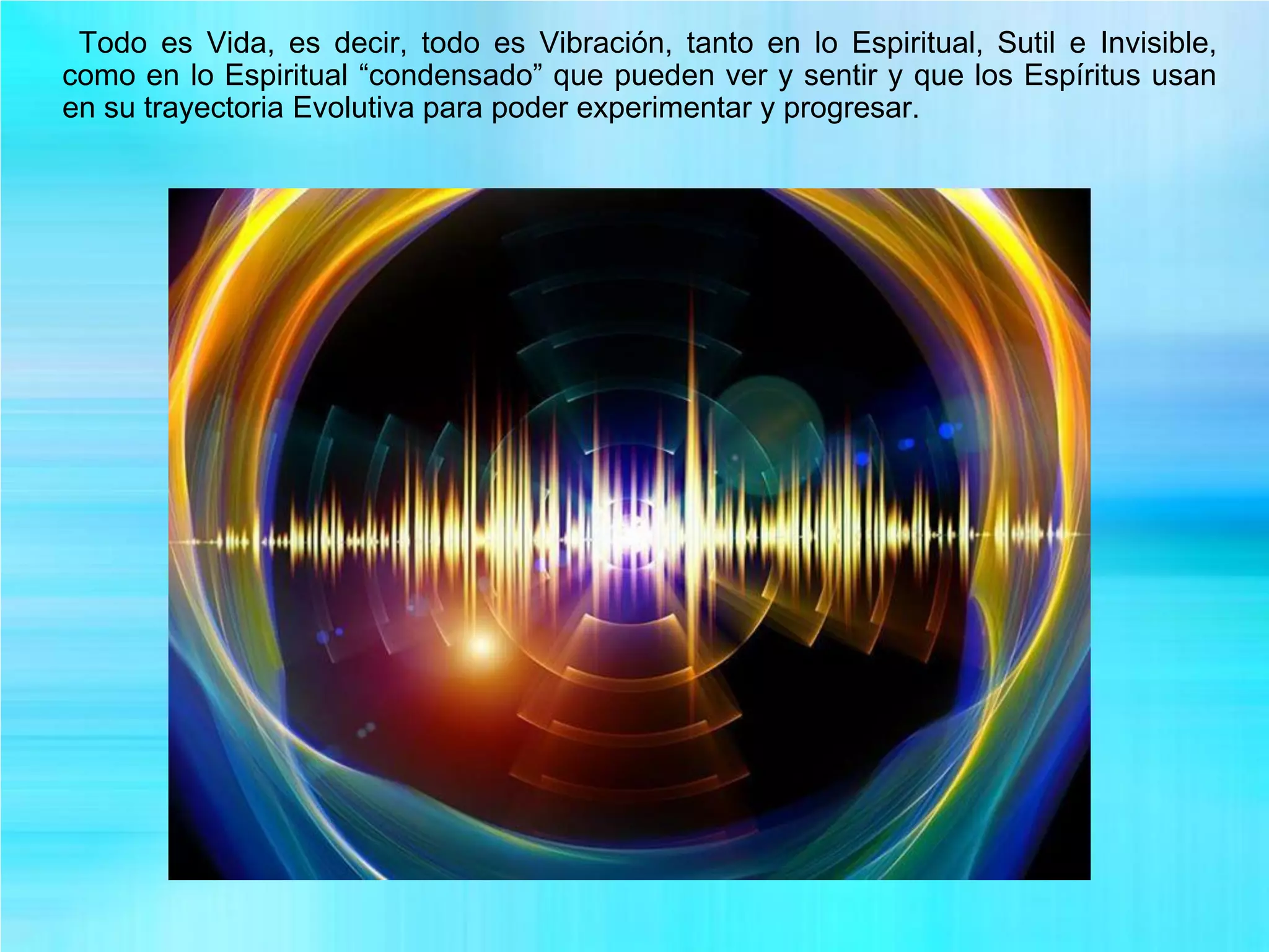 Todo es Vida, es decir, todo es Vibración, tanto en lo Espiritual, Sutil e Invisible,
como en lo Espiritual “condensado” que pueden ver y sentir y que los Espíritus usan
en su trayectoria Evolutiva para poder experimentar y progresar.
 