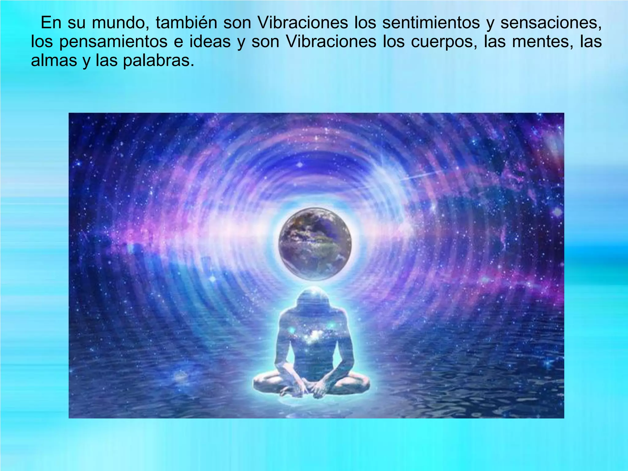 En su mundo, también son Vibraciones los sentimientos y sensaciones,
los pensamientos e ideas y son Vibraciones los cuerpos, las mentes, las
almas y las palabras.
 