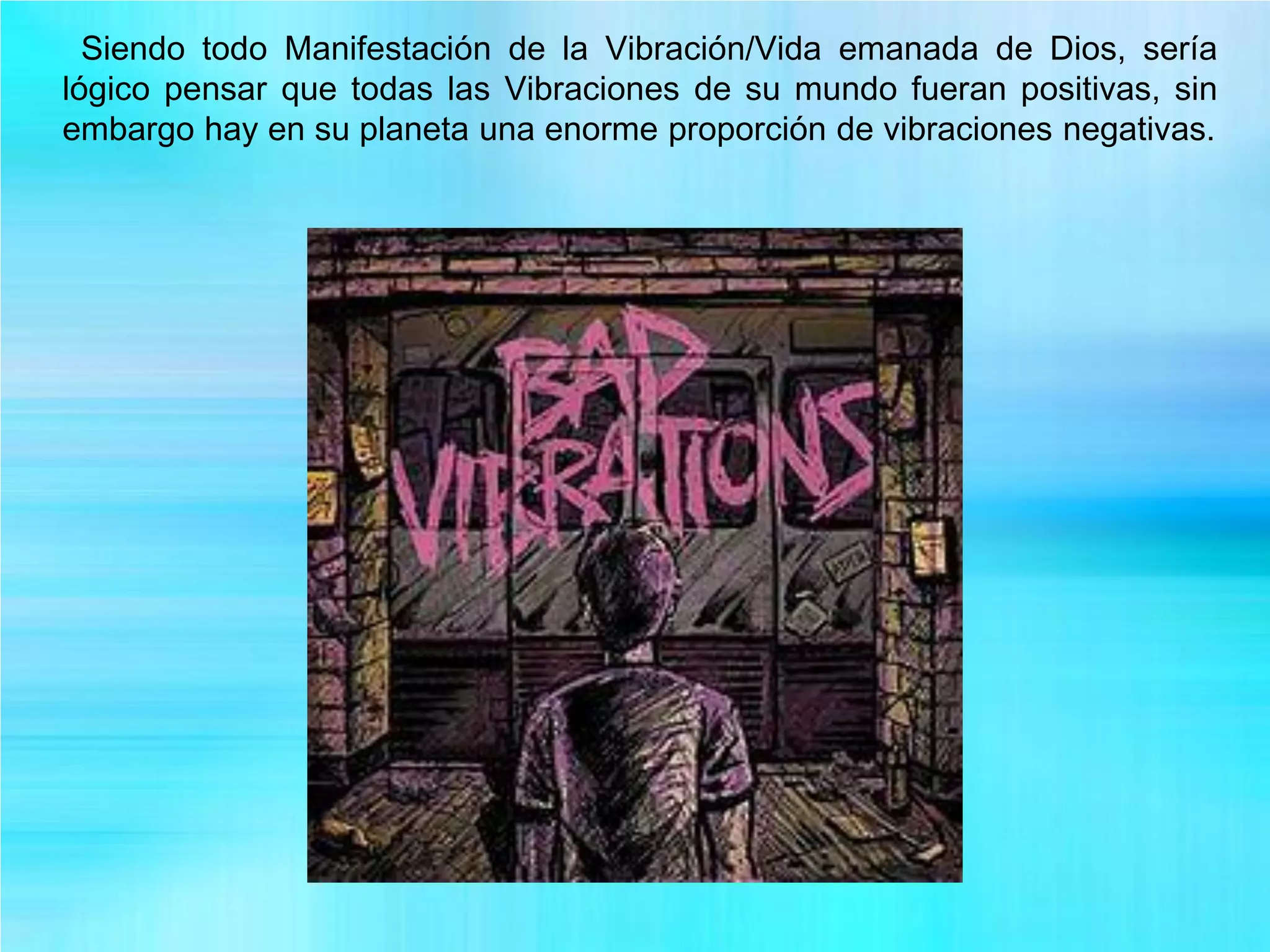 Siendo todo Manifestación de la Vibración/Vida emanada de Dios, sería
lógico pensar que todas las Vibraciones de su mundo fueran positivas, sin
embargo hay en su planeta una enorme proporción de vibraciones negativas.
 