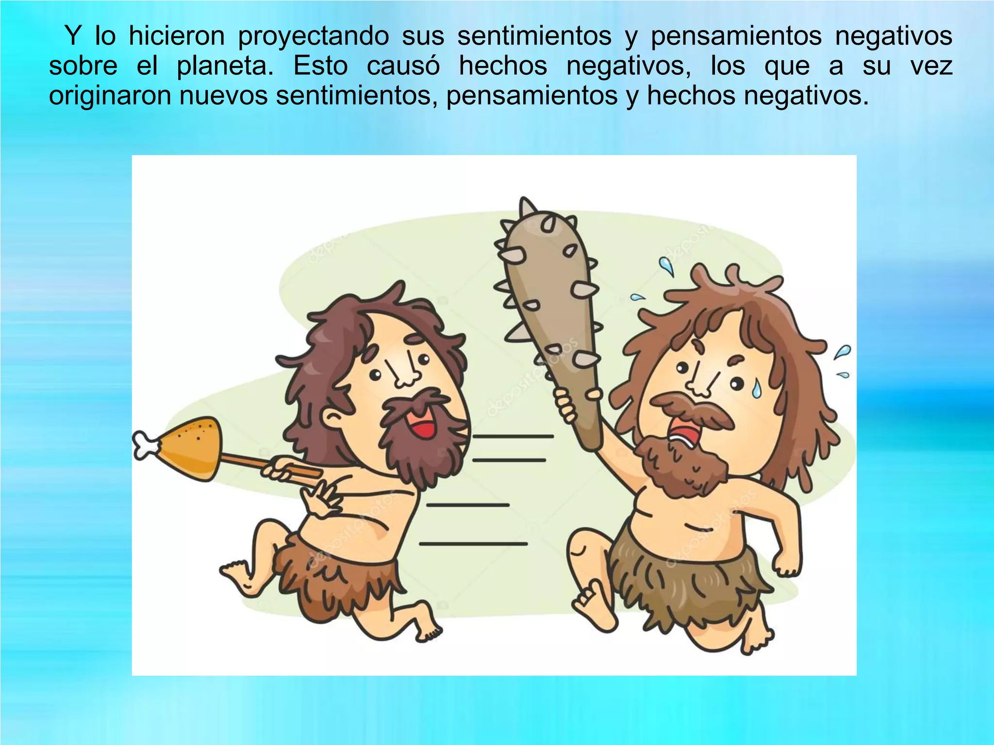 Y lo hicieron proyectando sus sentimientos y pensamientos negativos
sobre el planeta. Esto causó hechos negativos, los que a su vez
originaron nuevos sentimientos, pensamientos y hechos negativos.
 