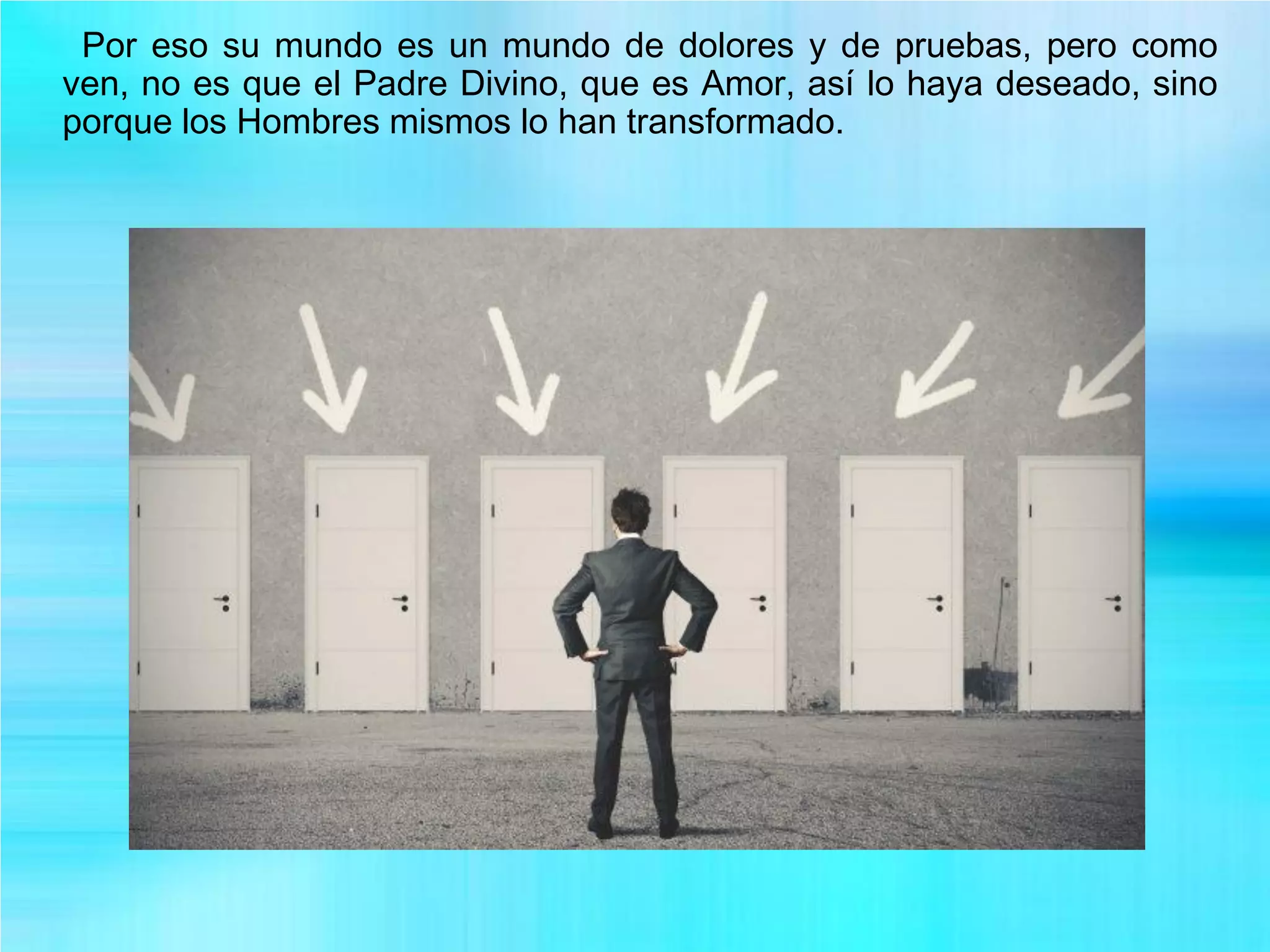 Por eso su mundo es un mundo de dolores y de pruebas, pero como
ven, no es que el Padre Divino, que es Amor, así lo haya deseado, sino
porque los Hombres mismos lo han transformado.
 