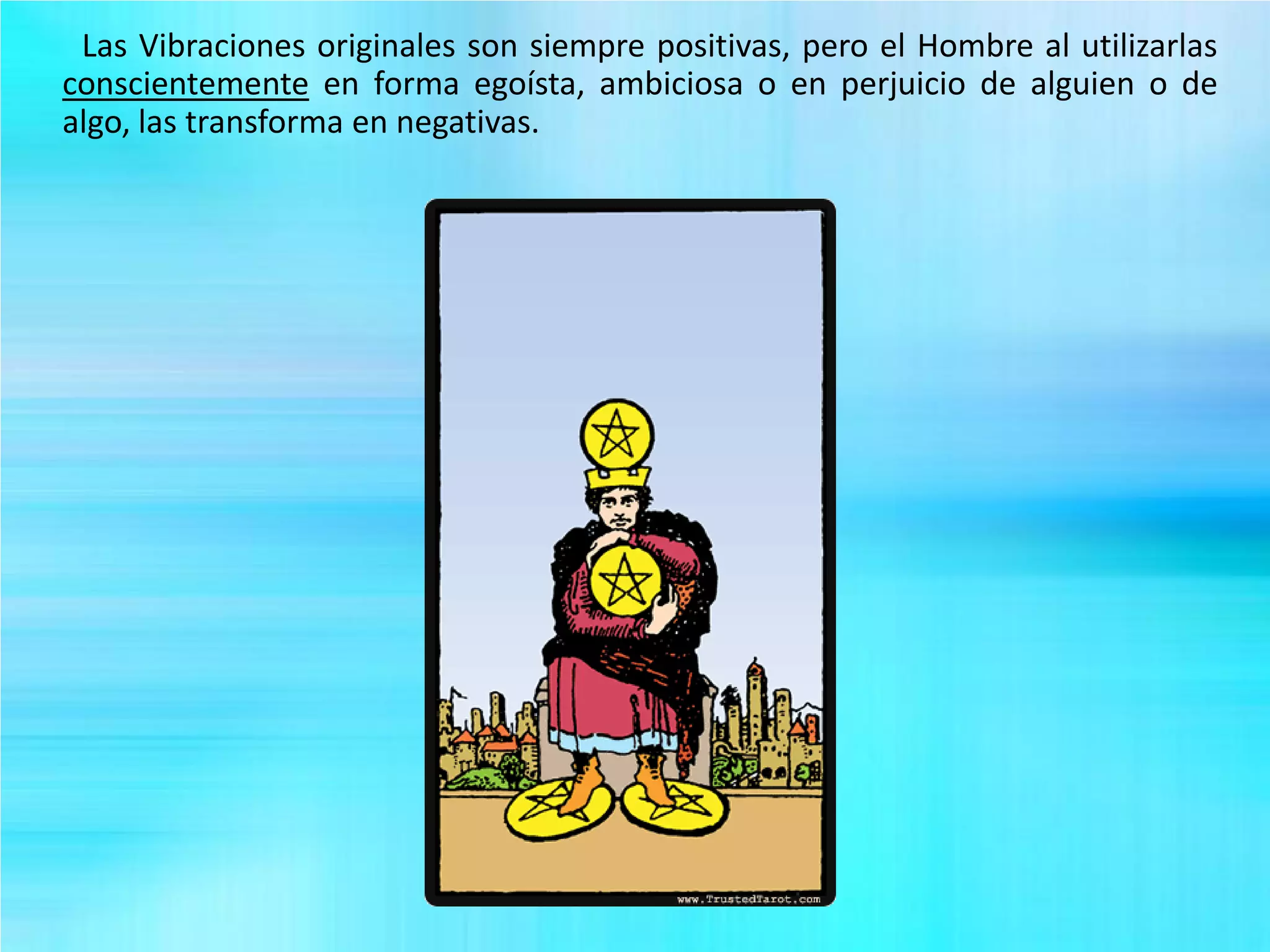 Las Vibraciones originales son siempre positivas, pero el Hombre al utilizarlas
conscientemente en forma egoísta, ambiciosa o en perjuicio de alguien o de
algo, las transforma en negativas.
 