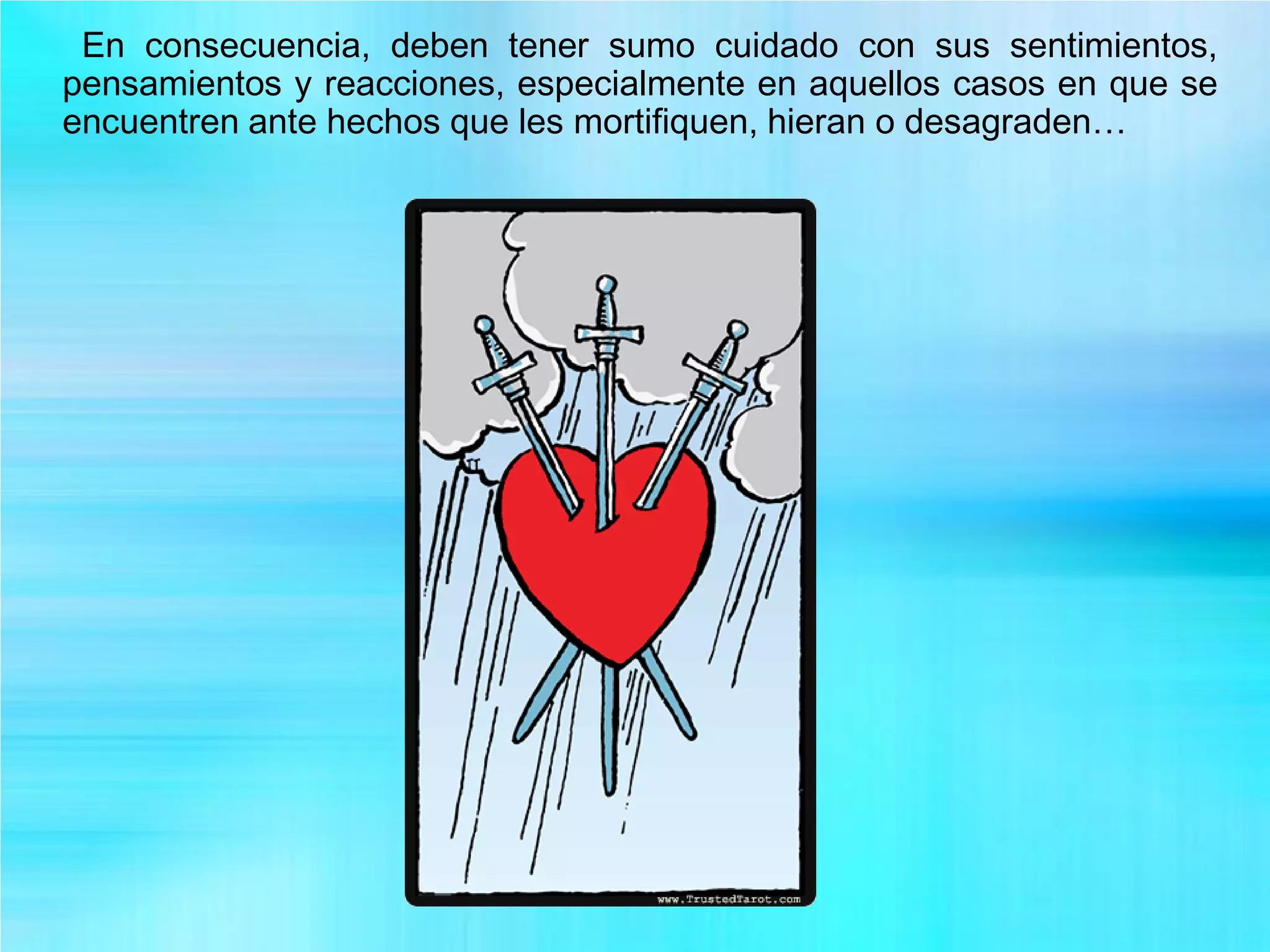 En consecuencia, deben tener sumo cuidado con sus sentimientos,
pensamientos y reacciones, especialmente en aquellos casos en que se
encuentren ante hechos que les mortifiquen, hieran o desagraden…
 
