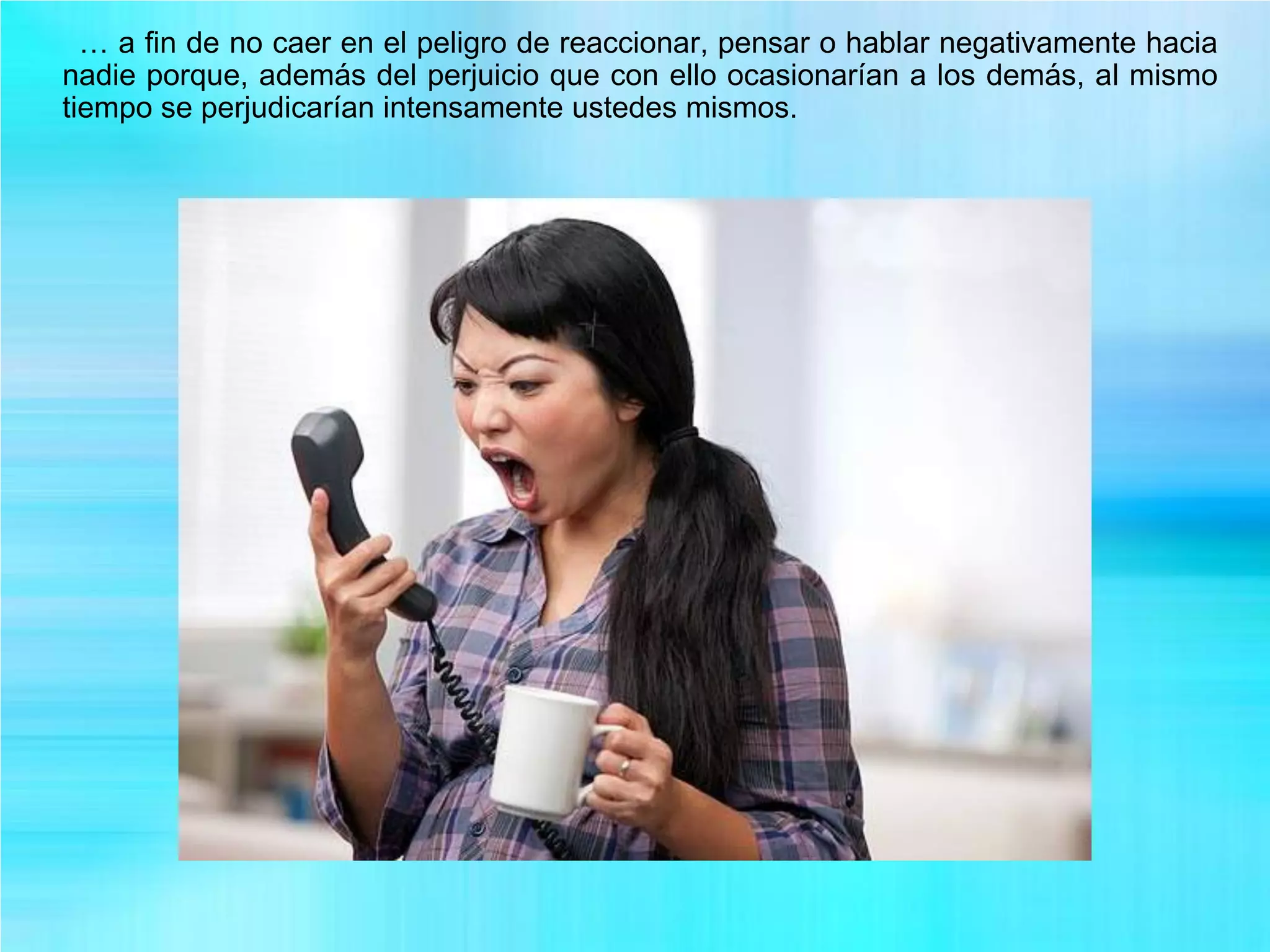 … a fin de no caer en el peligro de reaccionar, pensar o hablar negativamente hacia
nadie porque, además del perjuicio que con ello ocasionarían a los demás, al mismo
tiempo se perjudicarían intensamente ustedes mismos.
 