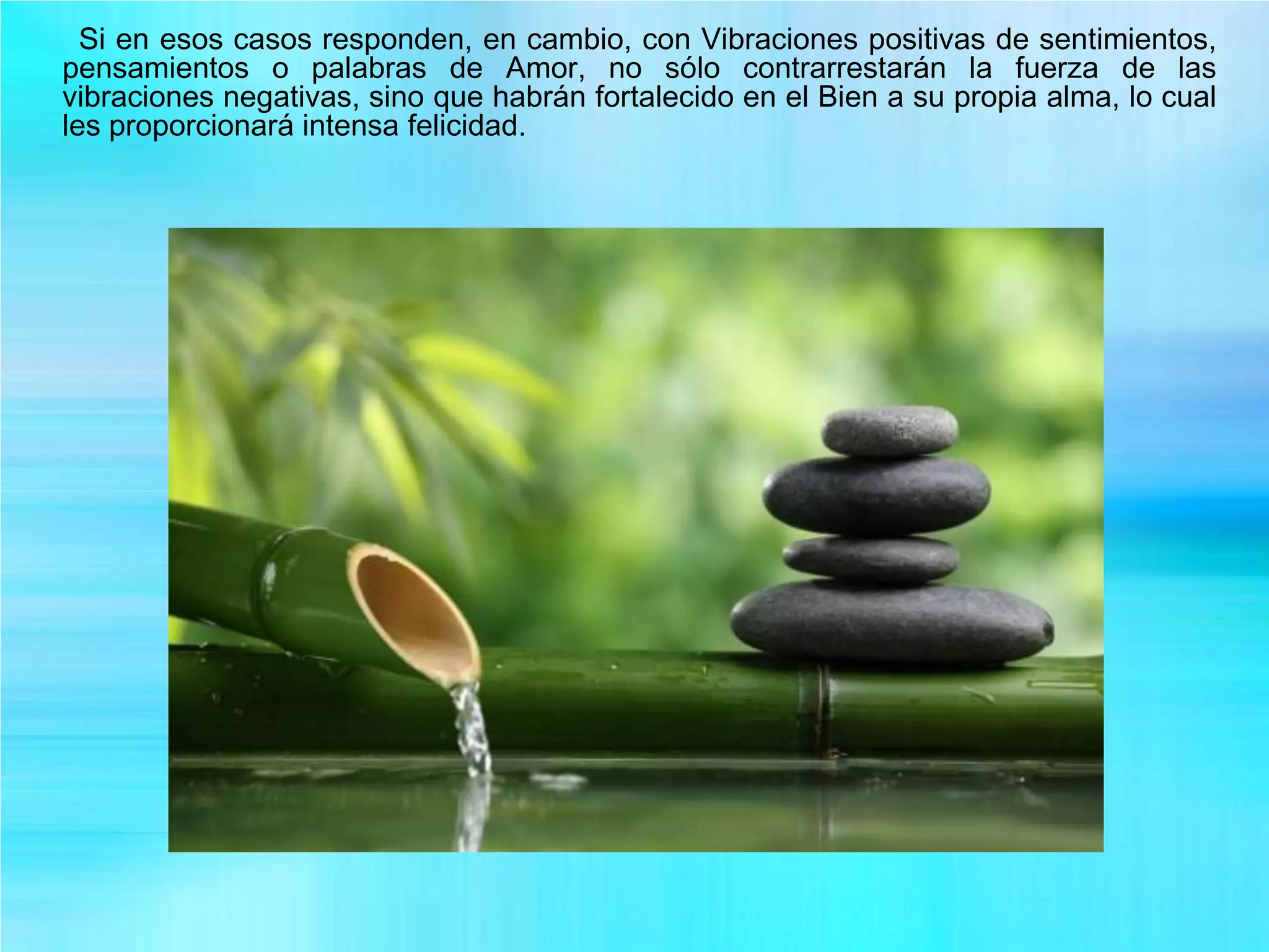 Si en esos casos responden, en cambio, con Vibraciones positivas de sentimientos,
pensamientos o palabras de Amor, no sólo contrarrestarán la fuerza de las
vibraciones negativas, sino que habrán fortalecido en el Bien a su propia alma, lo cual
les proporcionará intensa felicidad.
 