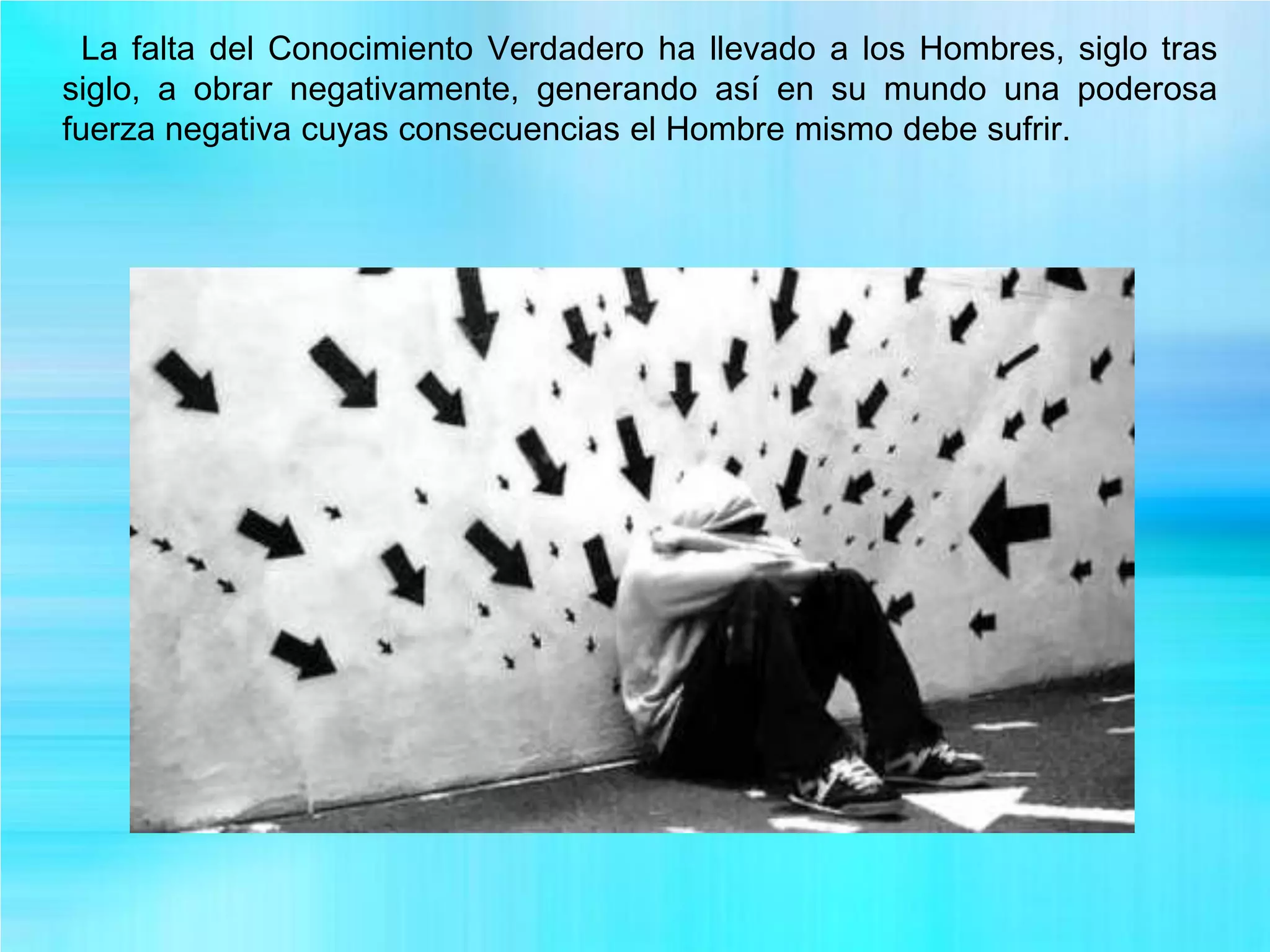 La falta del Conocimiento Verdadero ha llevado a los Hombres, siglo tras
siglo, a obrar negativamente, generando así en su mundo una poderosa
fuerza negativa cuyas consecuencias el Hombre mismo debe sufrir.
 