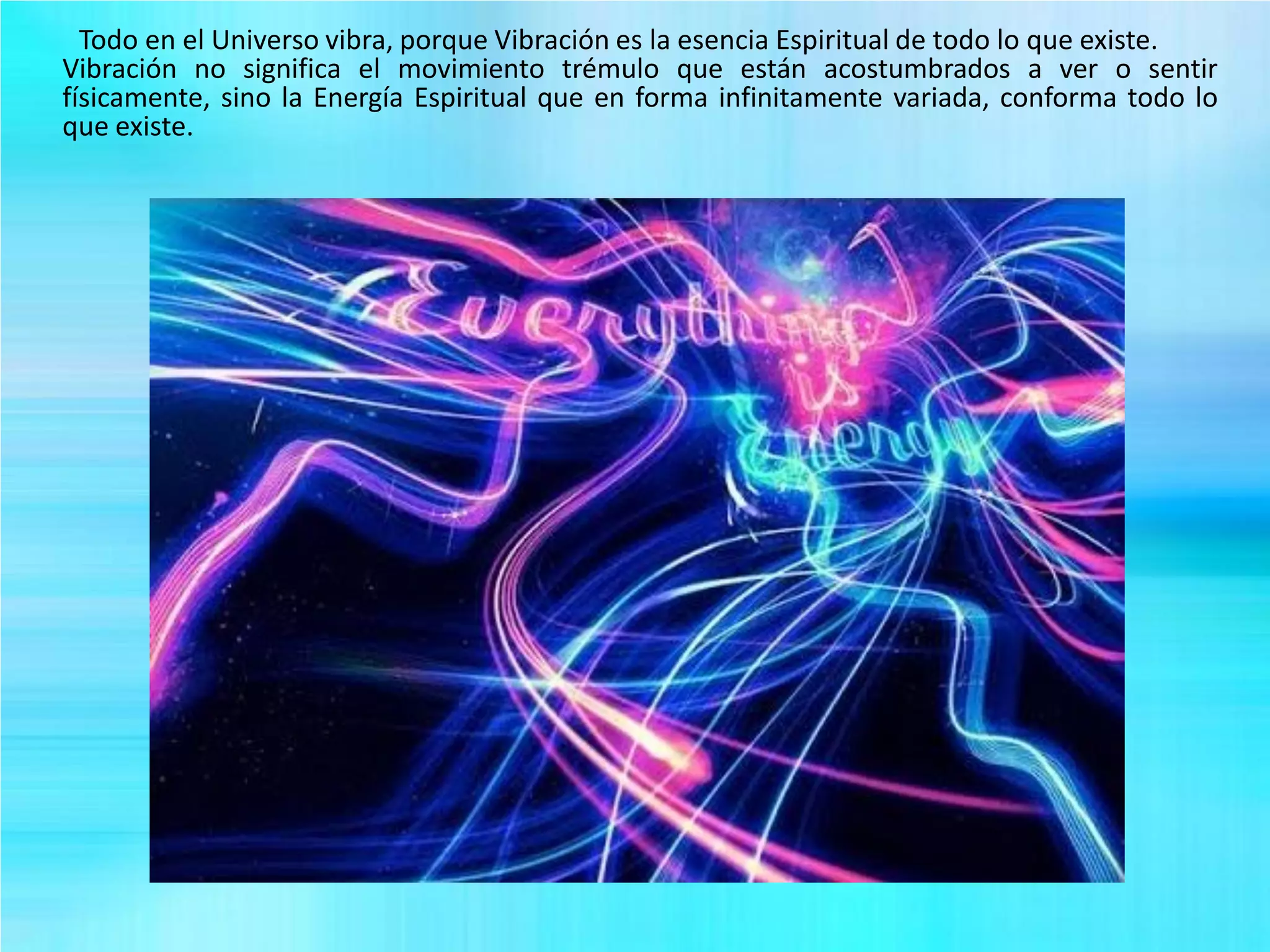 Todo en el Universo vibra, porque Vibración es la esencia Espiritual de todo lo que existe.
Vibración no significa el movimiento trémulo que están acostumbrados a ver o sentir
físicamente, sino la Energía Espiritual que en forma infinitamente variada, conforma todo lo
que existe.
 