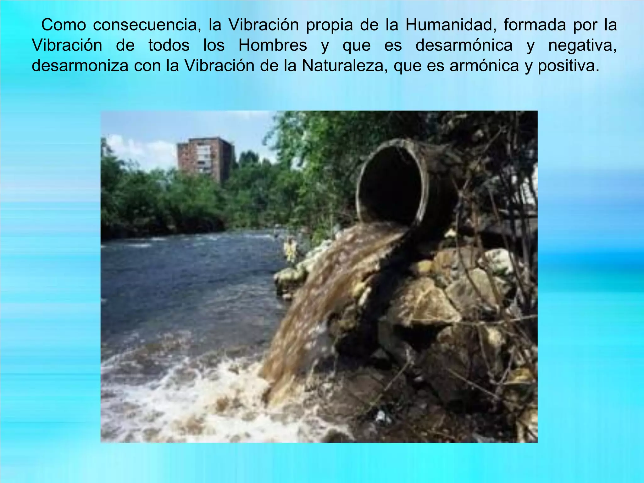 Como consecuencia, la Vibración propia de la Humanidad, formada por la
Vibración de todos los Hombres y que es desarmónica y negativa,
desarmoniza con la Vibración de la Naturaleza, que es armónica y positiva.
 