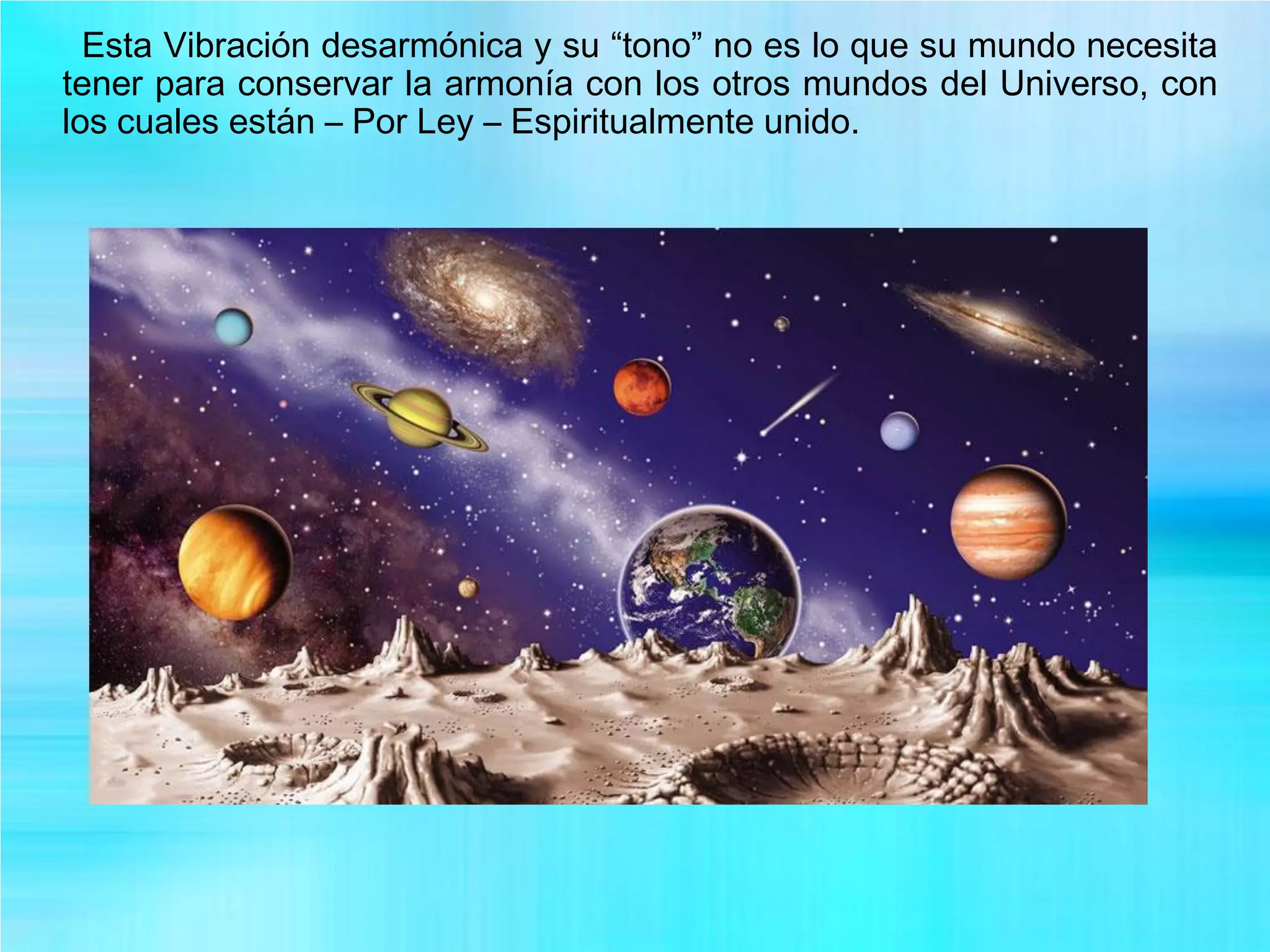 Esta Vibración desarmónica y su “tono” no es lo que su mundo necesita
tener para conservar la armonía con los otros mundos del Universo, con
los cuales están – Por Ley – Espiritualmente unido.
 