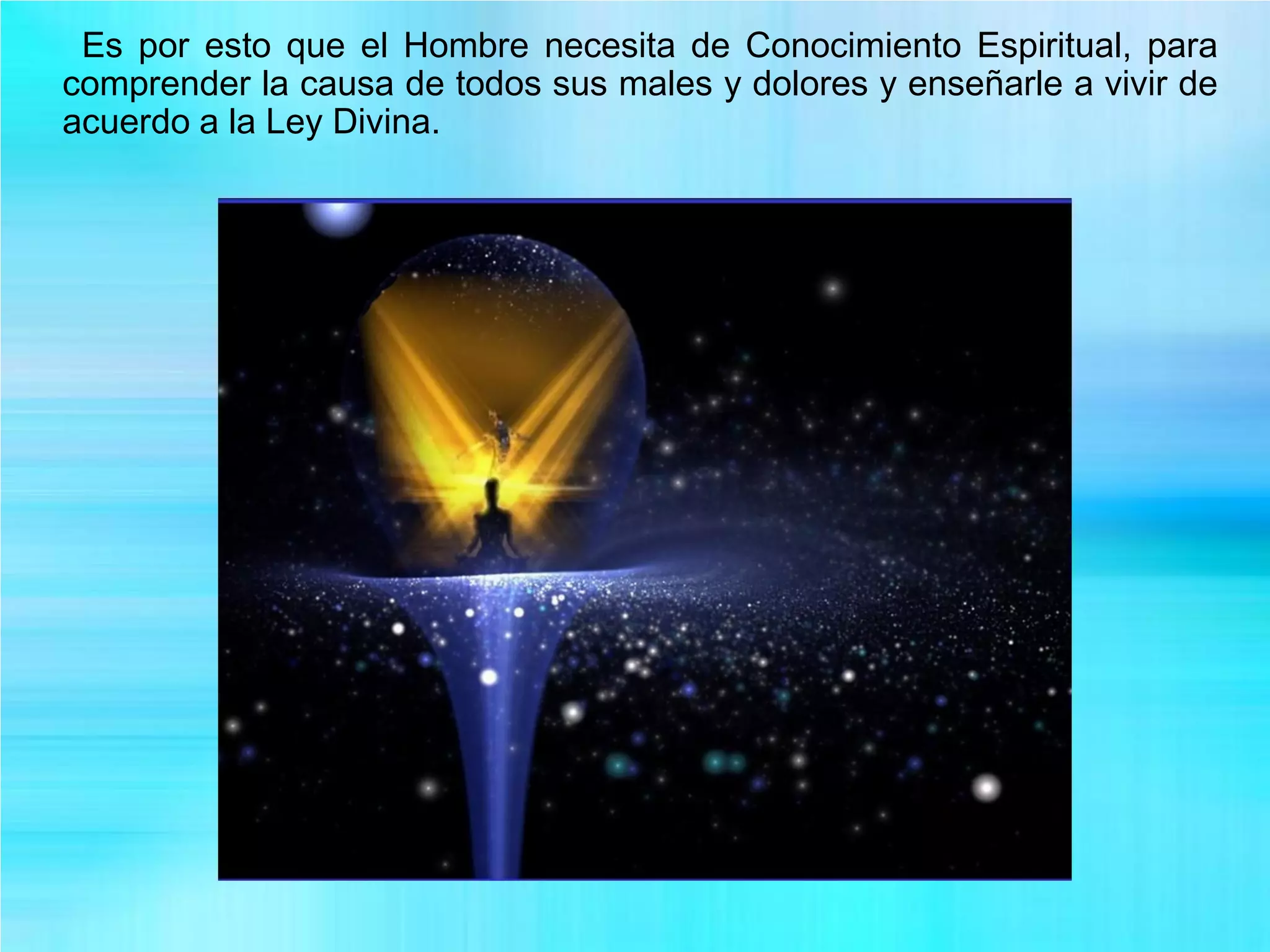 Es por esto que el Hombre necesita de Conocimiento Espiritual, para
comprender la causa de todos sus males y dolores y enseñarle a vivir de
acuerdo a la Ley Divina.
 