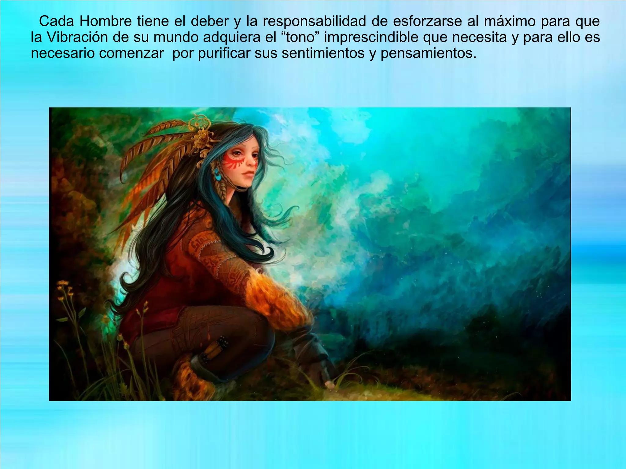 Cada Hombre tiene el deber y la responsabilidad de esforzarse al máximo para que
la Vibración de su mundo adquiera el “tono” imprescindible que necesita y para ello es
necesario comenzar por purificar sus sentimientos y pensamientos.
 