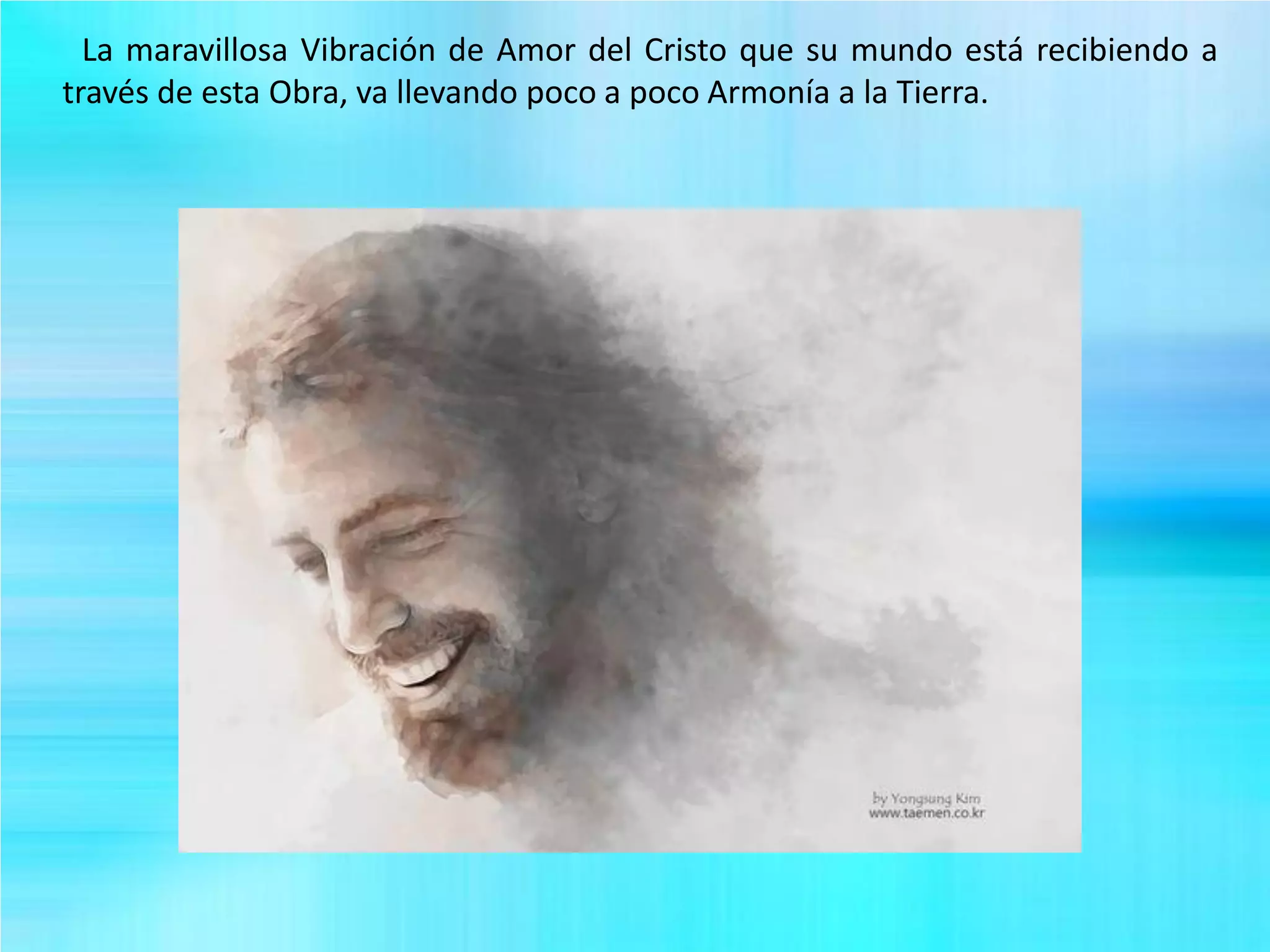 La maravillosa Vibración de Amor del Cristo que su mundo está recibiendo a
través de esta Obra, va llevando poco a poco Armonía a la Tierra.
 