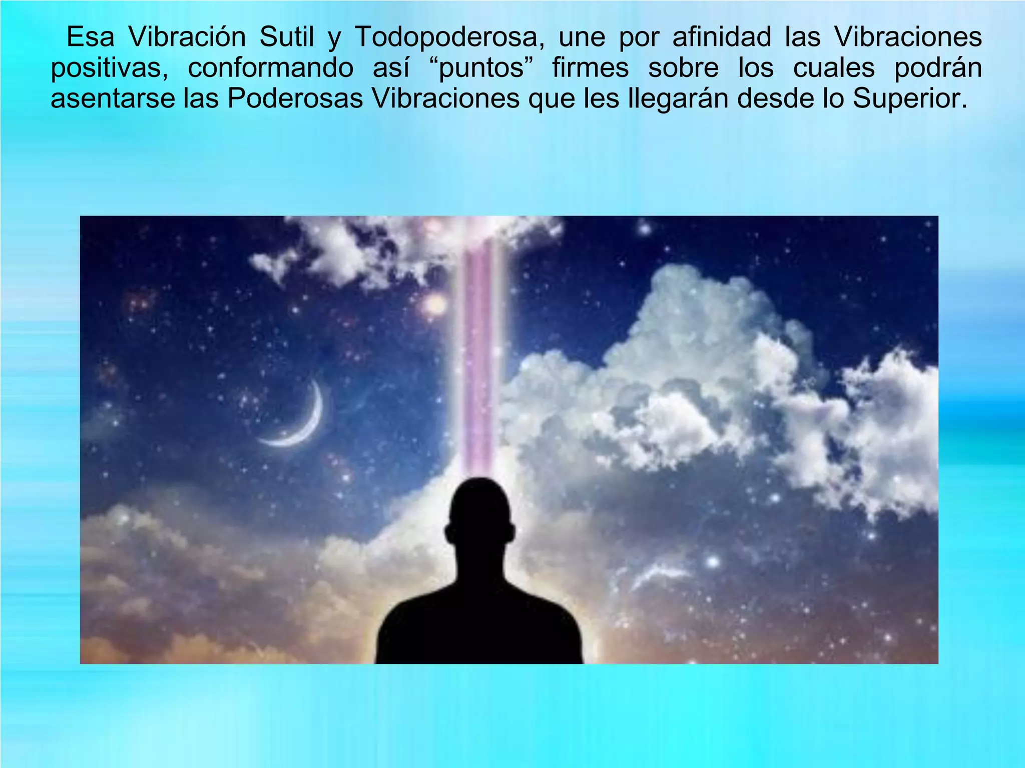 Esa Vibración Sutil y Todopoderosa, une por afinidad las Vibraciones
positivas, conformando así “puntos” firmes sobre los cuales podrán
asentarse las Poderosas Vibraciones que les llegarán desde lo Superior.
 