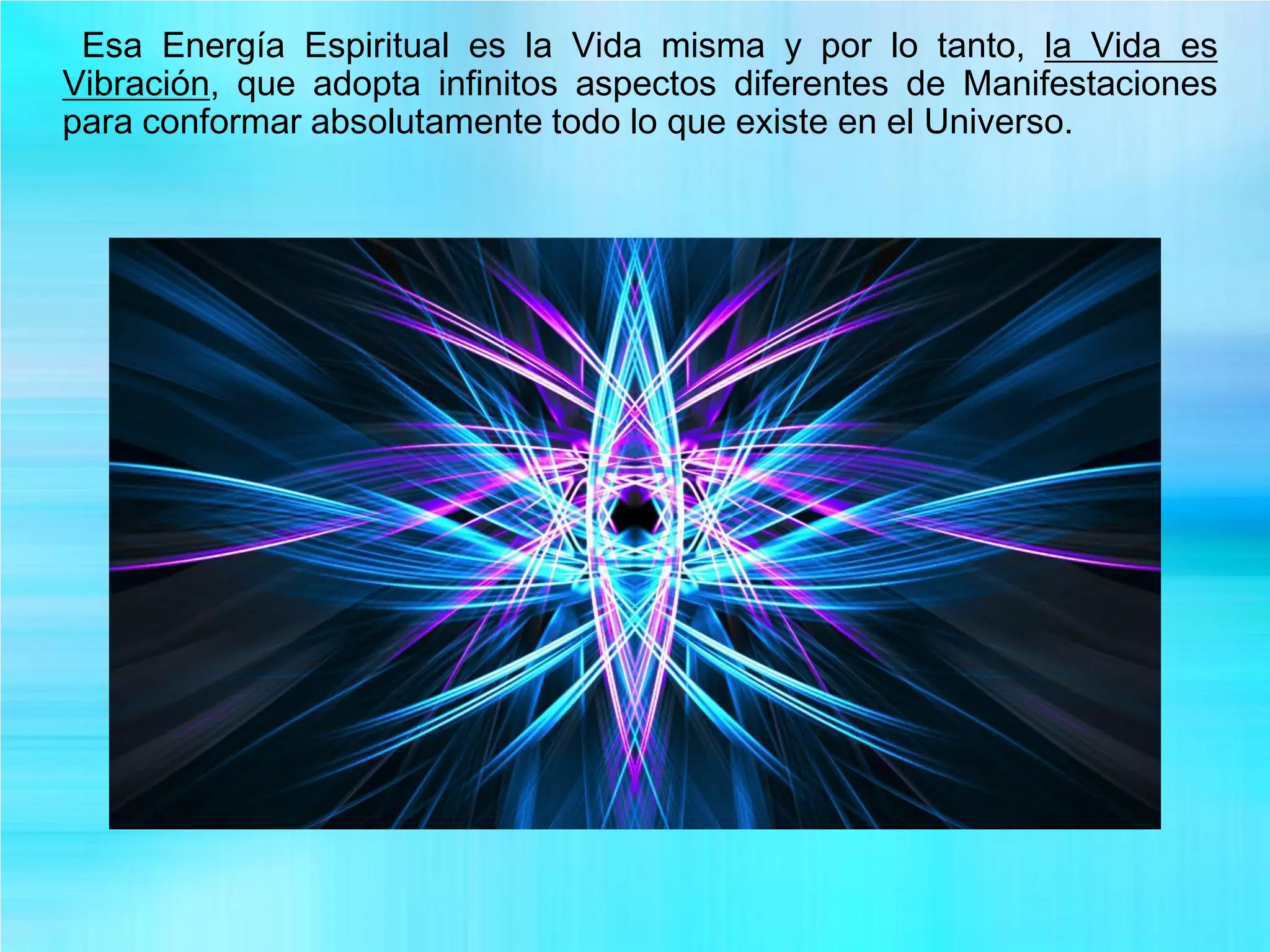 Esa Energía Espiritual es la Vida misma y por lo tanto, la Vida es
Vibración, que adopta infinitos aspectos diferentes de Manifestaciones
para conformar absolutamente todo lo que existe en el Universo.
 