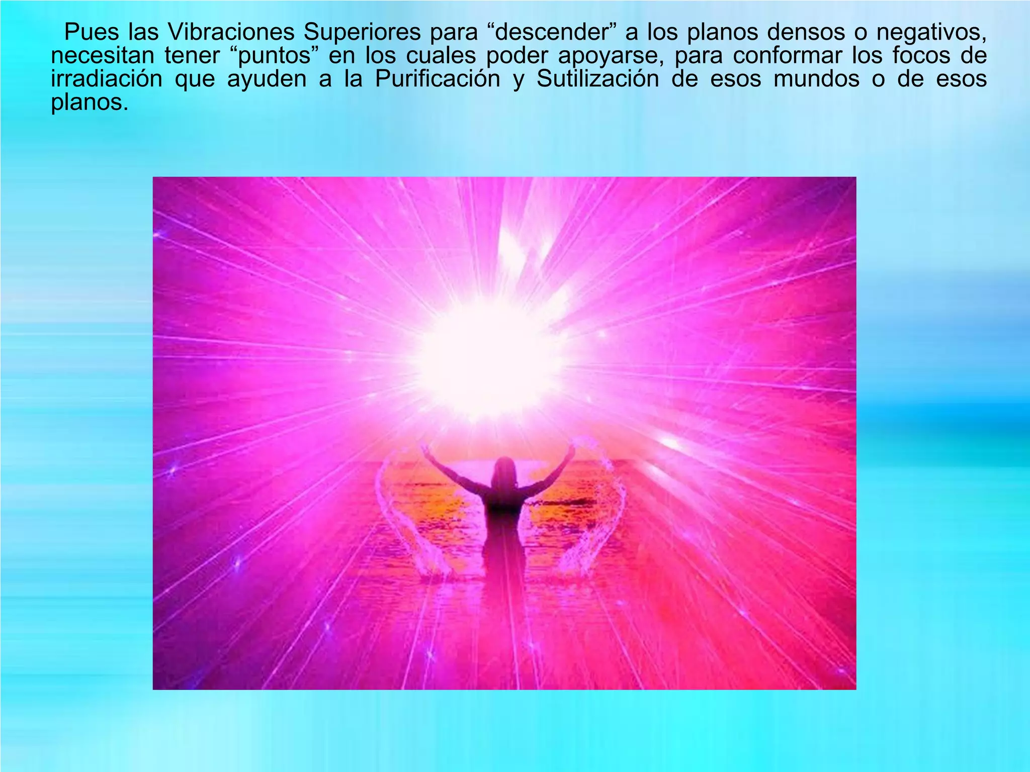 Pues las Vibraciones Superiores para “descender” a los planos densos o negativos,
necesitan tener “puntos” en los cuales poder apoyarse, para conformar los focos de
irradiación que ayuden a la Purificación y Sutilización de esos mundos o de esos
planos.
 