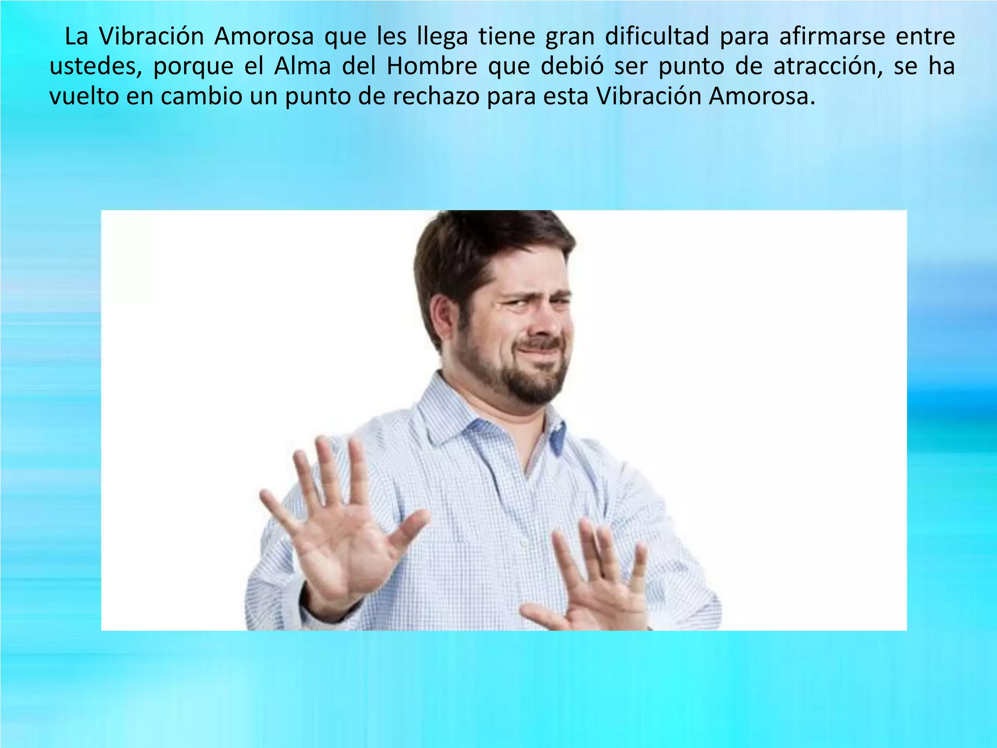 La Vibración Amorosa que les llega tiene gran dificultad para afirmarse entre
ustedes, porque el Alma del Hombre que debió ser punto de atracción, se ha
vuelto en cambio un punto de rechazo para esta Vibración Amorosa.
 