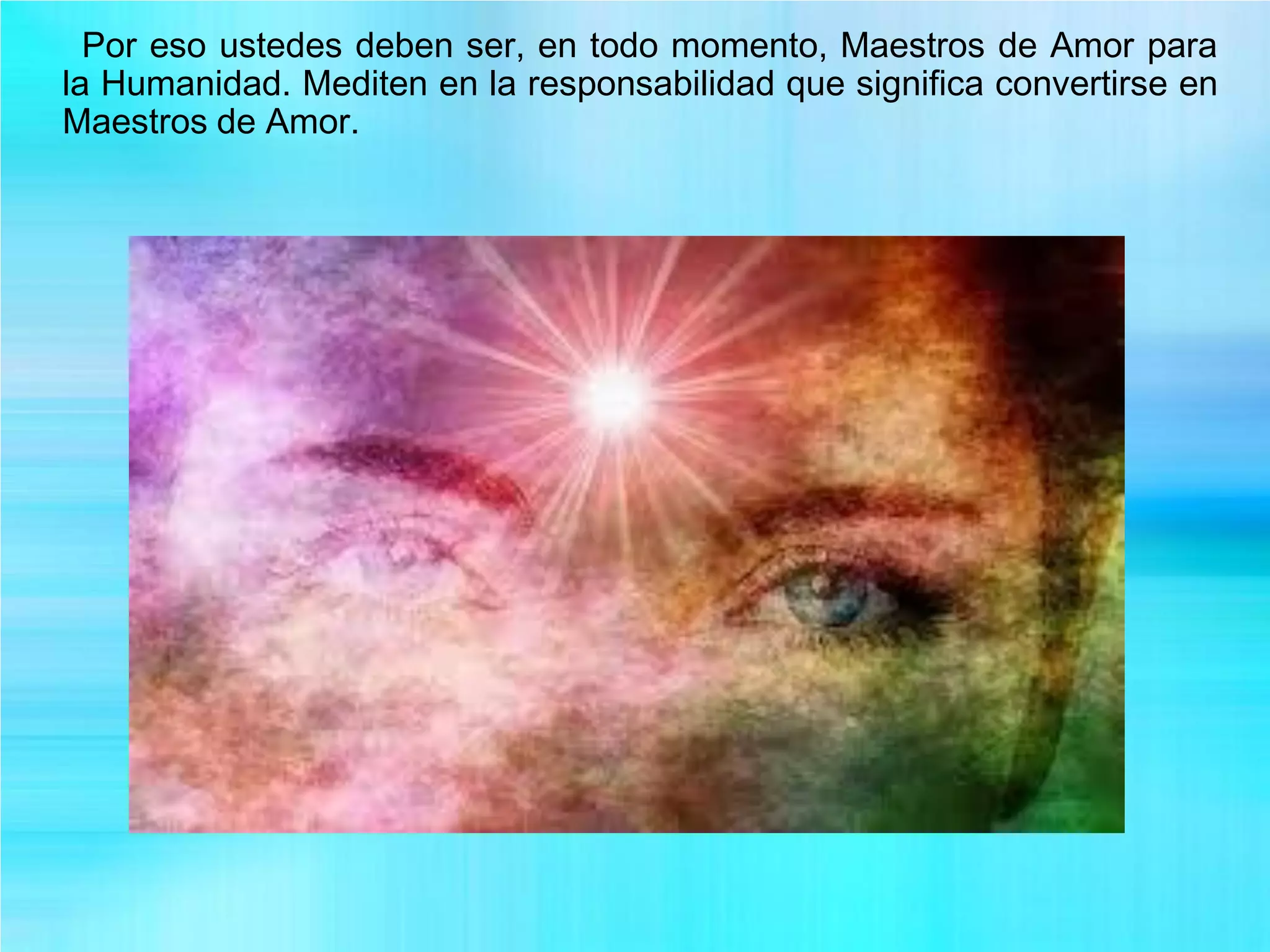 Por eso ustedes deben ser, en todo momento, Maestros de Amor para
la Humanidad. Mediten en la responsabilidad que significa convertirse en
Maestros de Amor.
 