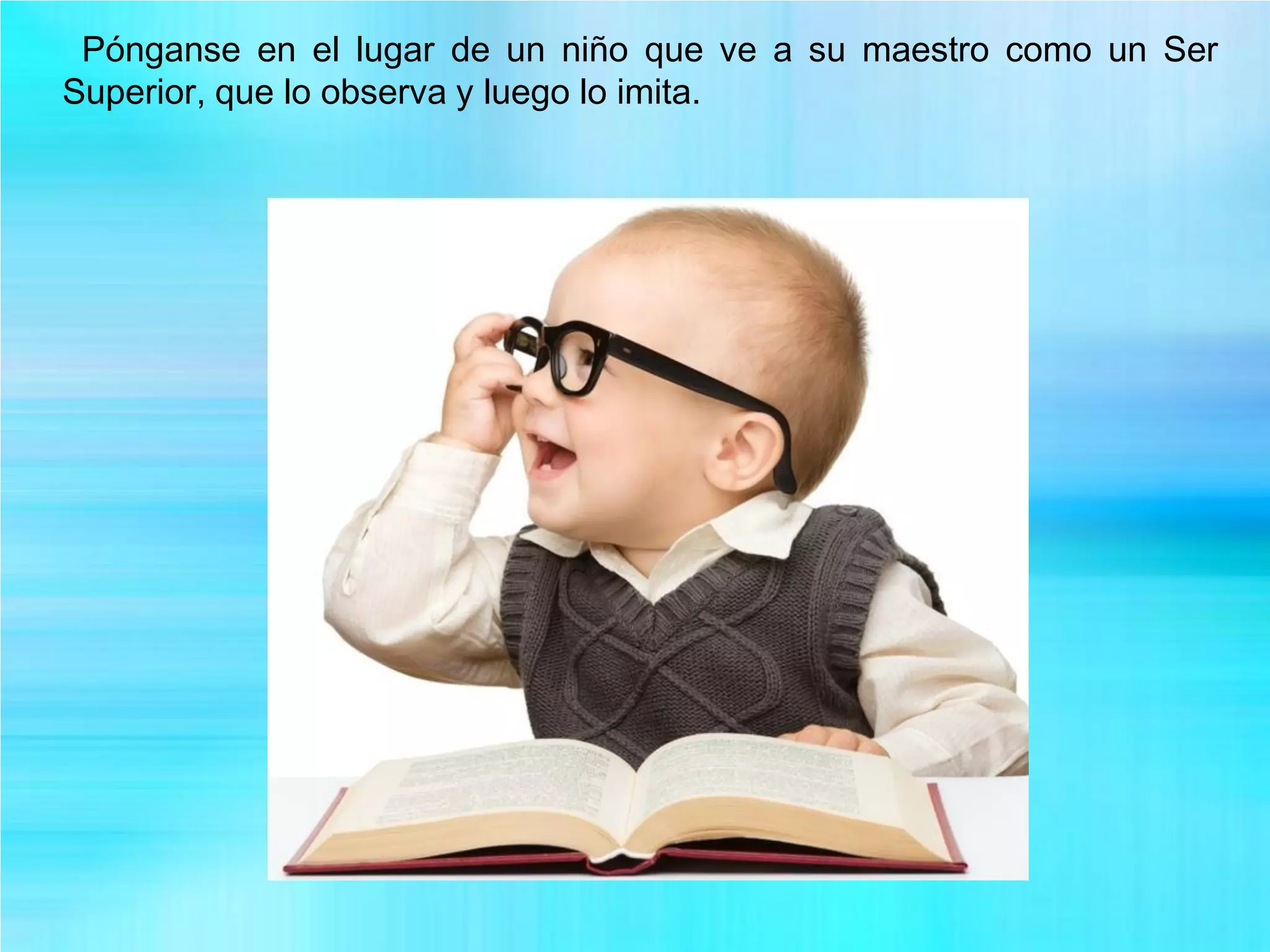 Pónganse en el lugar de un niño que ve a su maestro como un Ser
Superior, que lo observa y luego lo imita.
 