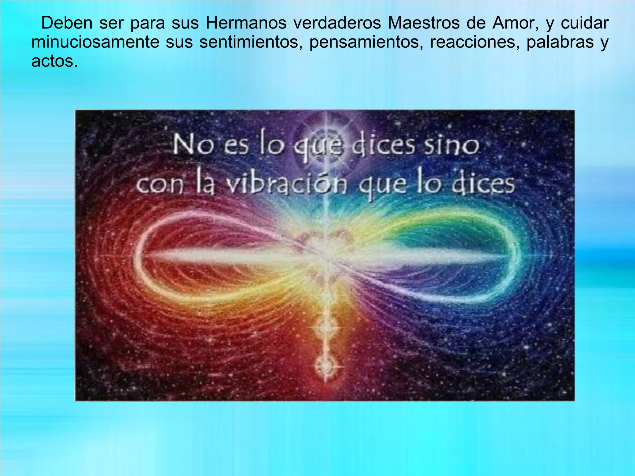 Deben ser para sus Hermanos verdaderos Maestros de Amor, y cuidar
minuciosamente sus sentimientos, pensamientos, reacciones, palabras y
actos.
 